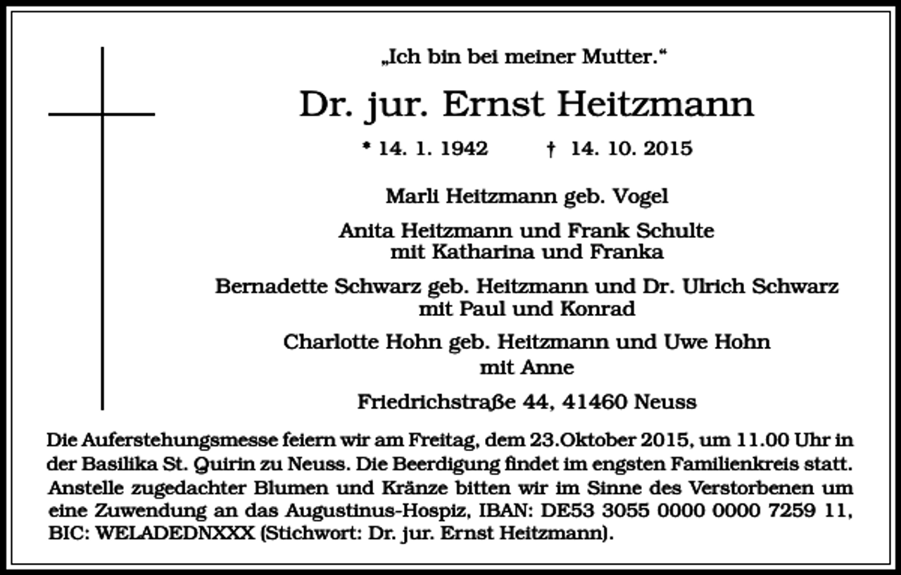<p>„Ich bin bei meiner Mutter.“</p><p>Dr. jur. Ernst Heitzmann<br />* 14. 1. 1942</p><p>† 14. 10. 2015</p><p>Marli Heitzmann geb. Vogel<br />Anita Heitzmann und Frank Schulte<br />mit Katharina und Franka<br />Bernadette Schwarz geb. Heitzmann und Dr. Ulrich Schwarz<br />mit Paul und Konrad<br />Charlotte Hohn geb. Heitzmann und Uwe Hohn<br />mit Anne<br />Friedrichstraße 44, 41460 Neuss<br />Die Auferstehungsmesse feiern wir am Freitag, dem 23.Oktober 2015, um 11.00 Uhr in<br />der Basilika St. Quirin zu Neuss. Die Beerdigung findet im engsten Familienkreis statt.<br />Anstelle zugedachter Blumen und Kränze bitten wir im Sinne des Verstorbenen um<br />eine Zuwendung an das Augustinus-Hospiz, IBAN: DE5055 7259 11,<br />BIC: WELADEDNXXX (Stichwort: Dr. jur. Ernst Heitzmann).</p>