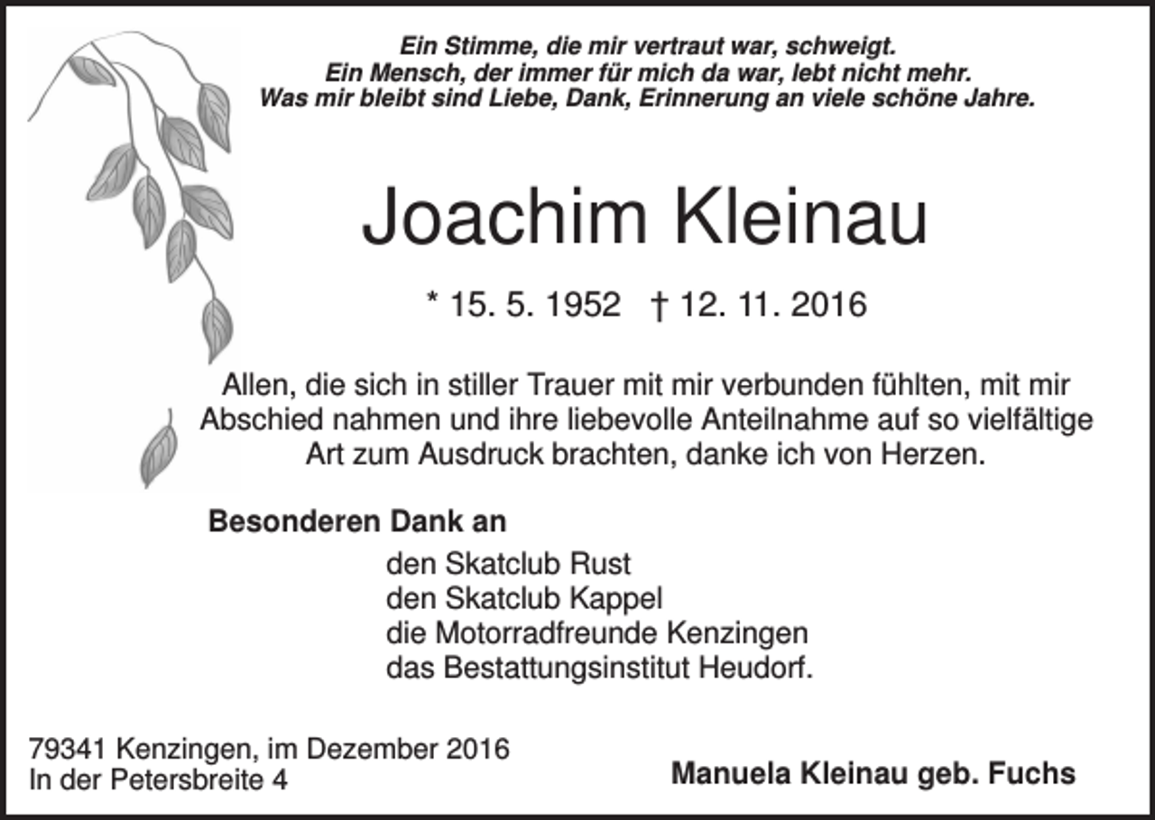 <p>Ein Stimme, die mir vertraut war, schweigt.<br />Ein Mensch, der immer für mich da war, lebt nicht mehr.<br />Was mir bleibt sind Liebe, Dank, Erinnerung an viele schöne Jahre.</p><p>Joachim Kleinau<br />* 15. 5. 1952 † 12. 11. 2016<br />Allen, die sich in stiller Trauer mit mir verbunden fühlten, mit mir<br />Abschied nahmen und ihre liebevolle Anteilnahme auf so vielfältige<br />Art zum Ausdruck brachten, danke ich von Herzen.<br />Besonderen Dank an<br />den Skatclub Rust<br />den Skatclub Kappel<br />die Motorradfreunde Kenzingen<br />das Bestattungsinstitut Heudorf.<br />79341 Kenzingen, im Dezember 2016<br />In der Petersbreite 4</p><p>Manuela Kleinau geb. Fuchs</p>