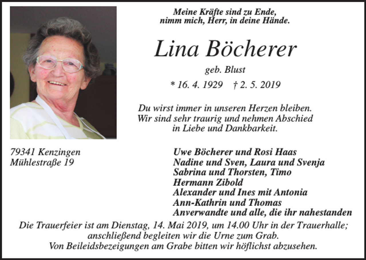 <p>Meine Kräfte sind zu Ende,<br />nimm mich, Herr, in deine Hände.</p><p>Lina Böcherer<br />geb. Blust<br />* 16. 4. 1929</p><p>† 2. 5. 2019</p><p>Du wirst immer in unseren Herzen bleiben.<br />Wir sind sehr traurig und nehmen Abschied<br />in Liebe und Dankbarkeit.<br />Uwe Böcherer und Rosi Haas<br />Nadine und Sven, Laura und Svenja<br />Sabrina und Thorsten, Timo<br />Hermann Zibold<br />Alexander und Ines mit Antonia<br />Ann-Kathrin und Thomas<br />Anverwandte und alle, die ihr nahestanden<br />Die Trauerfeier ist am Dienstag, 14. Mai 2019, um 14.00 Uhr in der Trauerhalle;<br />anschließend begleiten wir die Urne zum Grab.<br />Von Beileidsbezeigungen am Grabe bitten wir höflichst abzusehen.</p><p>79341 Kenzingen<br />Mühlestraße 19</p>