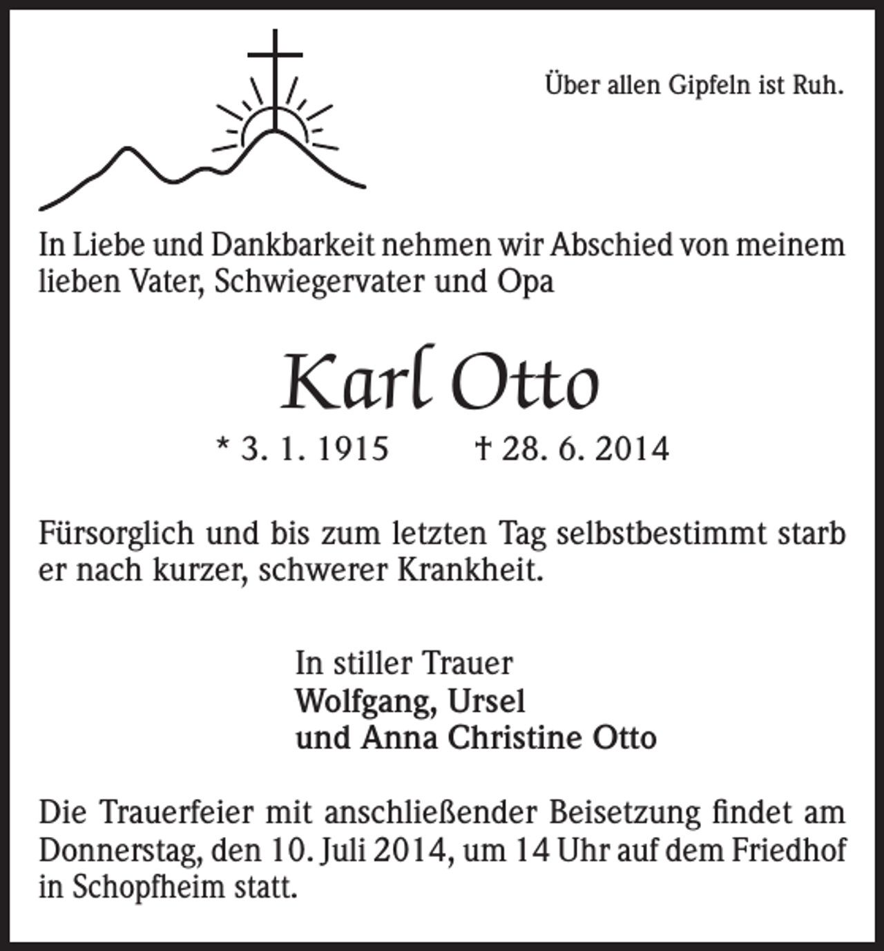 <p>Über allen Gipfeln ist Ruh.</p><p>In Liebe und Dankbarkeit nehmen wir Abschied von meinem<br />lieben Vater, Schwiegervater und Opa</p><p>Karl Otto</p><p>* 3. 1. 1915</p><p>† 28. 6. 2014</p><p>Fürsorglich und bis zum letzten Tag selbstbestimmt starb<br />er nach kurzer, schwerer Krankheit.<br />In stiller Trauer<br />Wolfgang, Ursel<br />und Anna Christine Otto<br />Die Trauerfeier mit anschließender Beisetzung findet am<br />Donnerstag, den 10. Juli 2014, um 14 Uhr auf dem Friedhof<br />in Schopfheim statt.</p>