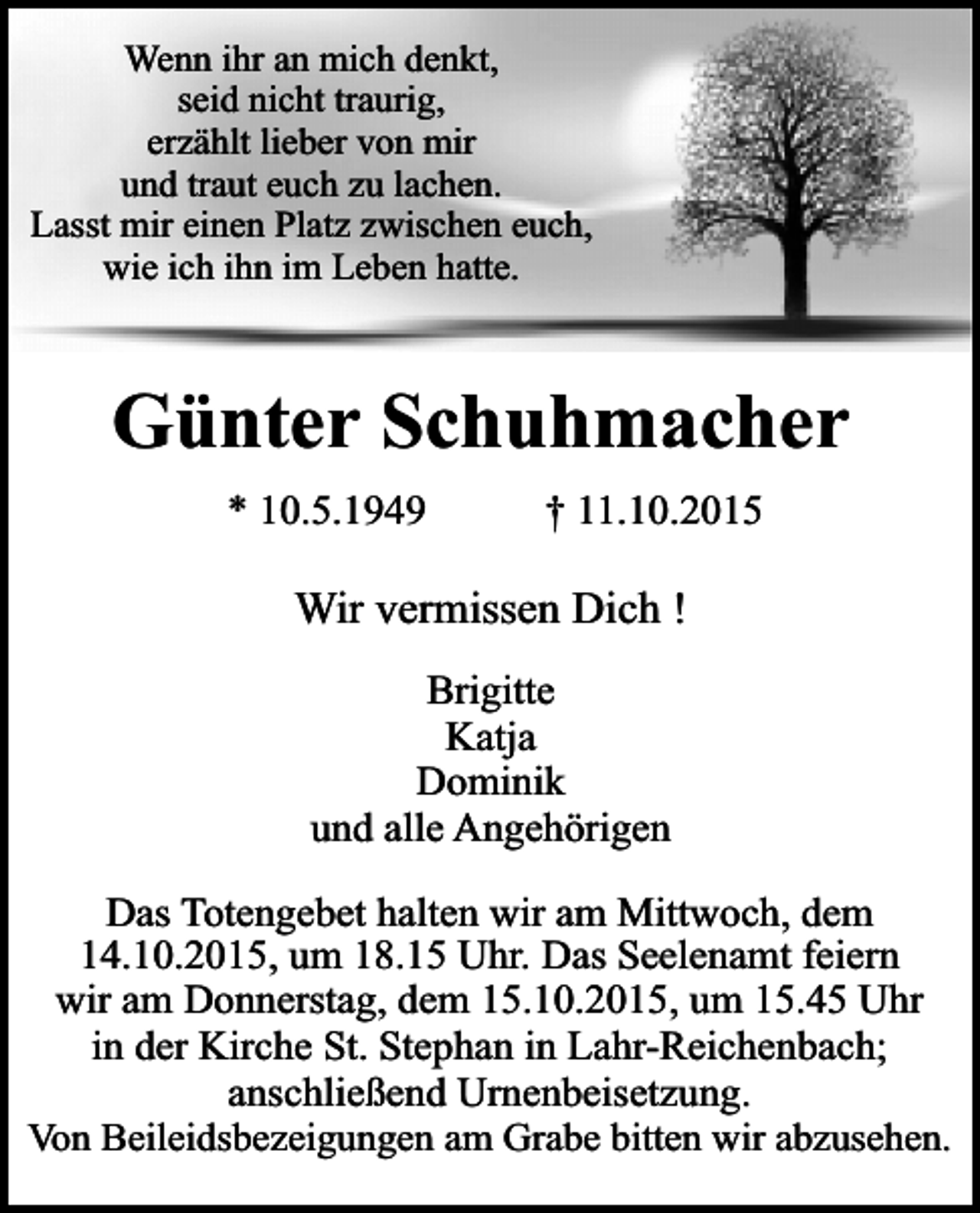 <p>Wenn ihr an mich denkt,<br />seid nicht traurig,<br />erzählt lieber von mir<br />und traut euch zu lachen.<br />Lasst mir einen Platz zwischen euch,<br />wie ich ihn im Leben hatte.</p><p>Günter Schuhmacher<br />* 10.5.1949</p><p>† 11.10.2015</p><p>Wir vermissen Dich !<br />Brigitte<br />Katja<br />Dominik<br />und alle Angehörigen<br />Das Totengebet halten wir am Mittwoch, dem<br />14.10.2015, um 18.15 Uhr. Das Seelenamt feiern<br />wir am Donnerstag, dem 15.10.2015, um 15.45 Uhr<br />in der Kirche St. Stephan in Lahr-Reichenbach;<br />anschließend Urnenbeisetzung.<br />Von Beileidsbezeigungen am Grabe bitten wir abzusehen.</p>