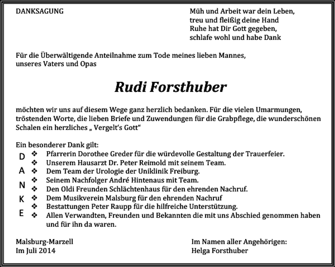 <p>DANKSAGUNG</p><p>Müh und Arbeit war dein Leben,<br />treu und fleißig deine Hand<br />Ruhe hat Dir Gott gegeben,<br />schlafe wohl und habe Dank</p><p>Für die Überwältigende Anteilnahme zum Tode meines lieben Mannes,<br />unseres Vaters und Opas</p><p>Rudi Forsthuber<br />möchten wir uns auf diesem Wege ganz herzlich bedanken. Für die vielen Umarmungen,<br />tröstenden Worte, die lieben Briefe und Zuwendungen für die Grabpflege, die wunderschönen<br />Schalen ein herzliches „ Vergelt‘s Gott“<br />Ein besonderer Dank gilt:<br />D Pfarrerin Dorothee Greder für die würdevolle Gestaltung der Trauerfeier.<br />Unserem Hausarzt Dr. Peter Reimold mit seinem Team.<br />A Dem Team der Urologie der Uniklinik Freiburg.<br />Seinem Nachfolger André Hintenaus mit Team.<br />N Den Oldi Freunden Schlächtenhaus für den ehrenden Nachruf.<br />K Dem Musikverein Malsburg für den ehrenden Nachruf<br />Bestattungen Peter Raupp für die hilfreiche Unterstützung.<br />E Allen Verwandten, Freunden und Bekannten die mit uns Abschied genommen haben<br />und für ihn da waren.<br />Malsburg-Marzell<br />Im Juli 2014</p><p>Im Namen aller Angehörigen:<br />Helga Forsthuber</p>