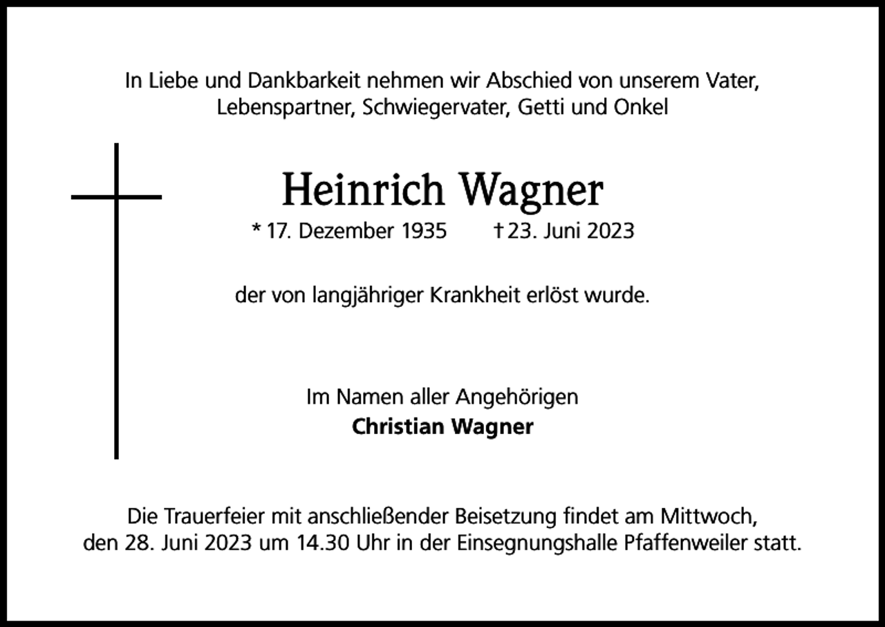 <p>In Liebe und Dankbarkeit nehmen wir Abschied von unserem Vater,<br />Lebenspartner, Schwiegervater, Getti und Onkel</p><p>Heinrich Wagner<br />* 17. Dezember 1935 † 23. Juni 2023<br />der von langjähriger Krankheit erlöst wurde.</p><p>Im Namen aller Angehörigen<br />Christian Wagner</p><p>Die Trauerfeier mit anschließender Beisetzung findet am Mittwoch,<br />den 28. Juni 2023 um 14.30 Uhr in der Einsegnungshalle Pfaffenweiler statt.</p>