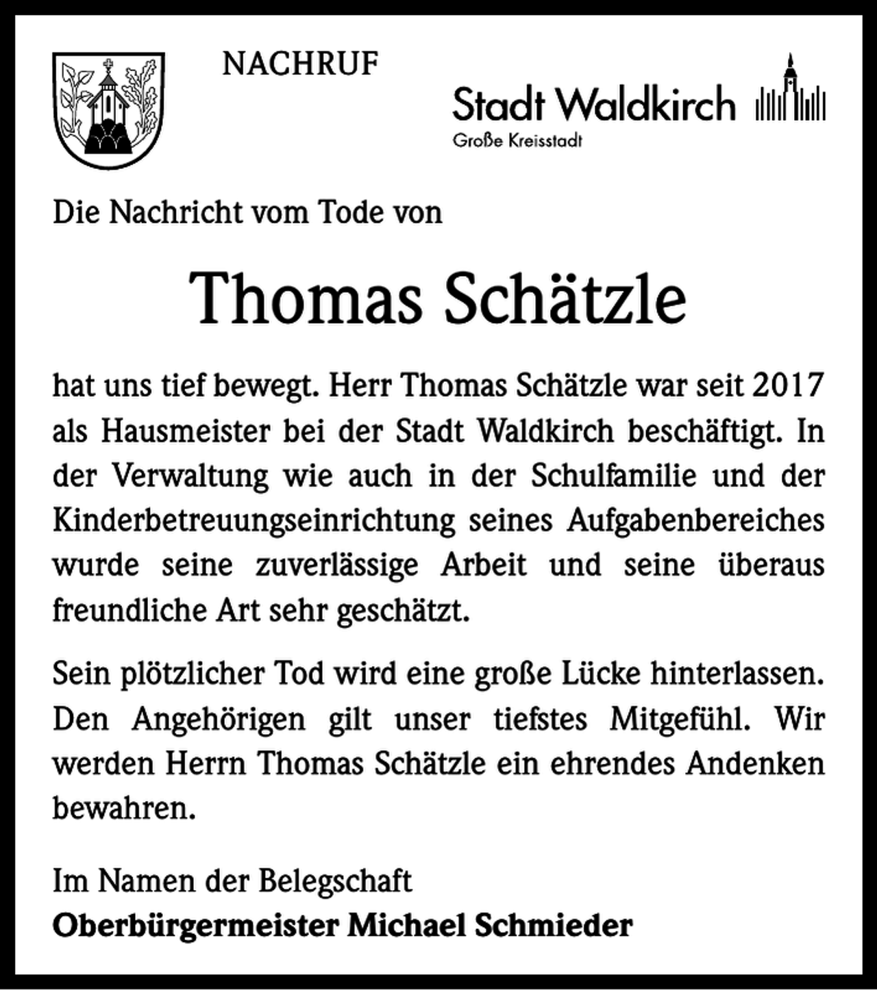 <p>NACHRUF</p><p>Die Nachricht vom Tode von</p><p>Thomas Schätzle<br />hat uns tief bewegt. Herr Thomas Schätzle war seit 2017<br />als Hausmeister bei der Stadt Waldkirch beschäftigt. In<br />der Verwaltung wie auch in der Schulfamilie und der<br />Kinderbetreuungseinrichtung seines Aufgabenbereiches<br />wurde seine zuverlässige Arbeit und seine überaus<br />freundliche Art sehr geschätzt.<br />Sein plötzlicher Tod wird eine große Lücke hinterlassen.<br />Den Angehörigen gilt unser tiefstes Mitgefühl. Wir<br />werden Herrn Thomas Schätzle ein ehrendes Andenken<br />bewahren.<br />Im Namen der Belegschaft<br />Oberbürgermeister Michael Schmieder</p>