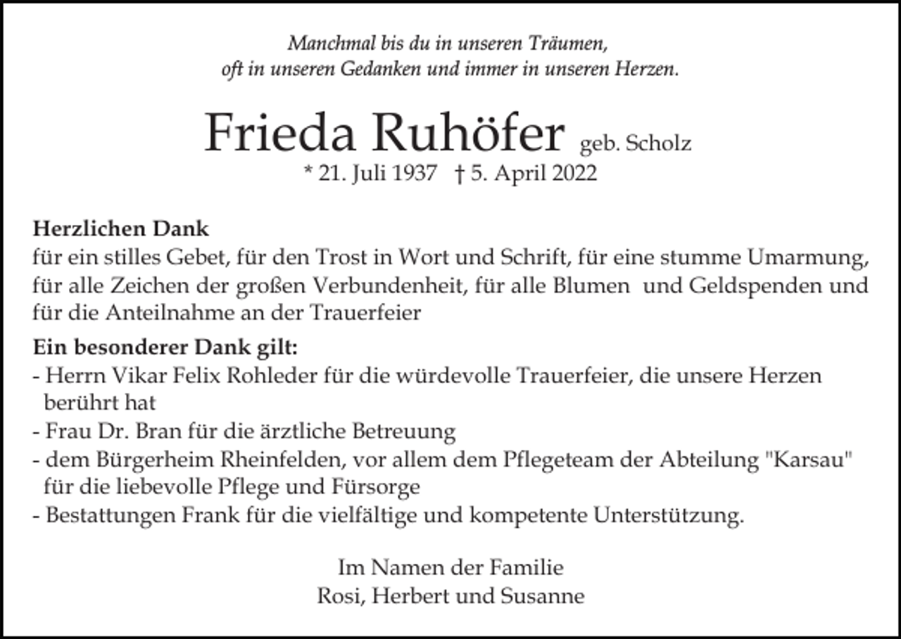 <p>Manchmal bis du in unseren Träumen,<br />oft in unseren Gedanken und immer in unseren Herzen.</p><p>Frieda Ruhöfer geb. Scholz<br />* 21. Juli 1937 † 5. April 2022</p><p>Herzlichen Dank<br />für ein stilles Gebet, für den Trost in Wort und Schrift, für eine stumme Umarmung,<br />für alle Zeichen der großen Verbundenheit, für alle Blumen und Geldspenden und<br />für die Anteilnahme an der Trauerfeier<br />Ein besonderer Dank gilt:<br />- Herrn Vikar Felix Rohleder für die würdevolle Trauerfeier, die unsere Herzen<br />berührt hat<br />- Frau Dr. Bran für die ärztliche Betreuung<br />- dem Bürgerheim Rheinfelden, vor allem dem Pflegeteam der Abteilung "Karsau"<br />für die liebevolle Pflege und Fürsorge<br />- Bestattungen Frank für die vielfältige und kompetente Unterstützung.<br />Im Namen der Familie<br />Rosi, Herbert und Susanne</p>