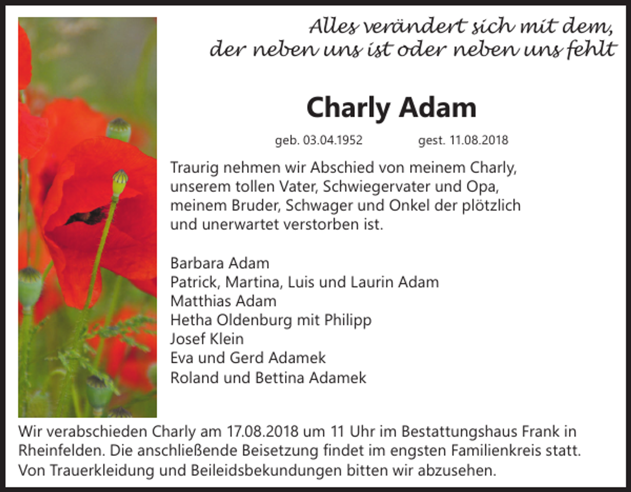 <p>Alles verändert sich mit dem,<br />der neben uns ist oder neben uns fehlt</p><p>Charly Adam<br />geb. 03.04.1952</p><p>gest. 11.08.2018</p><p>Traurig nehmen wir Abschied von meinem Charly,<br />unserem tollen Vater, Schwiegervater und Opa,<br />meinem Bruder, Schwager und Onkel der plötzlich<br />und unerwartet verstorben ist.<br />Barbara Adam<br />Patrick, Martina, Luis und Laurin Adam<br />Matthias Adam<br />Hetha Oldenburg mit Philipp<br />Josef Klein<br />Eva und Gerd Adamek<br />Roland und Bettina Adamek<br />Wir verabschieden Charly am 17.08.2018 um 11 Uhr im Bestattungshaus Frank in<br />Rheinfelden. Die anschließende Beisetzung findet im engsten Familienkreis statt.<br />Von Trauerkleidung und Beileidsbekundungen bitten wir abzusehen.</p>