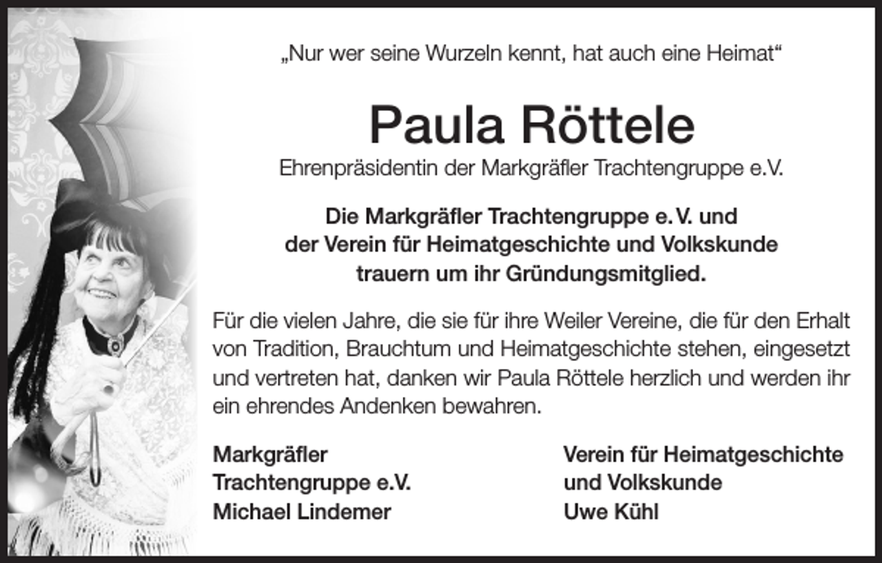 <p>„Nur wer seine Wurzeln kennt, hat auch eine Heimat“</p><p>Paula Röttele</p><p>Ehrenpräsidentin der Markgräfler Trachtengruppe e.V.<br />Die Markgräfler Trachtengruppe e. V. und<br />der Verein für Heimatgeschichte und Volkskunde<br />trauern um ihr Gründungsmitglied.<br />Für die vielen Jahre, die sie für ihre Weiler Vereine, die für den Erhalt<br />von Tradition, Brauchtum und Heimatgeschichte stehen, eingesetzt<br />und vertreten hat, danken wir Paula Röttele herzlich und werden ihr<br />ein ehrendes Andenken bewahren.<br />Markgräfler<br />Trachtengruppe e.V.<br />Michael Lindemer</p><p>Verein für Heimatgeschichte<br />und Volkskunde<br />Uwe Kühl</p>