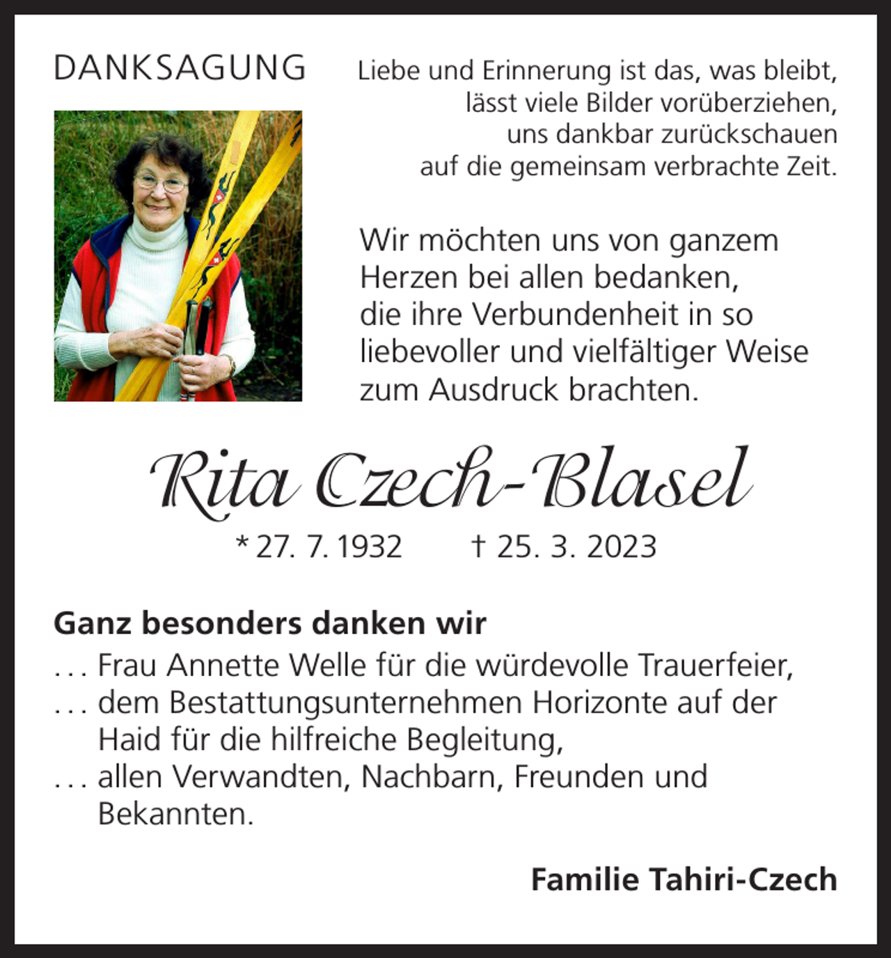 <p>DANKSAGUNG</p><p>Liebe und Erinnerung ist das, was bleibt,<br />lässt viele Bilder vorüberziehen,<br />uns dankbar zurückschauen<br />auf die gemeinsam verbrachte Zeit.</p><p>Wir möchten uns von ganzem<br />Herzen bei allen ­bedanken,<br />die ihre Verbundenheit in so<br />liebevoller und vielfältiger Weise<br />zum Ausdruck brachten.</p><p>Rita Czech-Blasel<br />* 27. 7. 1932 † 25. 3. 2023<br />Ganz besonders danken wir<br />. . . Frau Annette Welle für die würdevolle Trauerfeier,<br />. . . dem Bestattungsunternehmen Horizonte auf der<br />Haid für die hilfreiche Begleitung,<br />. . . allen Verwandten, Nachbarn, Freunden und<br />Bekannten.<br />Familie Tahiri-Czech</p>