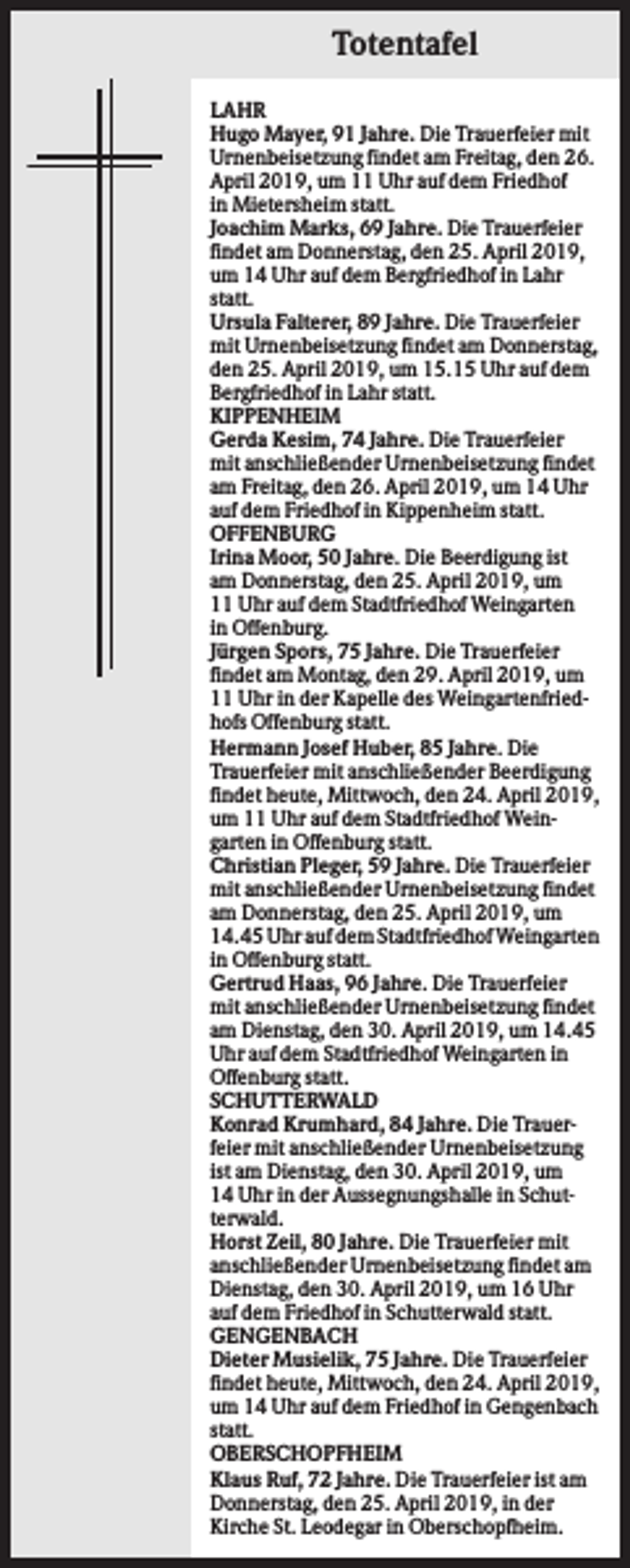 <p>Totentafel<br />LAHR<br />Hugo Mayer, 91 Jahre. Die Trauerfeier mit<br />Urnenbeisetzung findet am Freitag, den 26.<br />April 2019, um 11 Uhr auf dem Friedhof<br />in Mietersheim statt.<br />Joachim Marks, 69 Jahre. Die Trauerfeier<br />findet am Donnerstag, den 25. April 2019,<br />um 14 Uhr auf dem Bergfriedhof in Lahr<br />statt.<br />Ursula Falterer, 89 Jahre. Die Trauerfeier<br />mit Urnenbeisetzung findet am Donnerstag,<br />den 25. April 2019, um 15.15 Uhr auf dem<br />Bergfriedhof in Lahr statt.<br />KIPPENHEIM<br />Gerda Kesim, 74 Jahre. Die Trauerfeier<br />mit anschließender Urnenbeisetzung findet<br />am Freitag, den 26. April 2019, um 14 Uhr<br />auf dem Friedhof in Kippenheim statt.<br />OFFENBURG<br />Irina Moor, 50 Jahre. Die Beerdigung ist<br />am Donnerstag, den 25. April 2019, um<br />11 Uhr auf dem Stadtfriedhof Weingarten<br />in Offenburg.<br />Jürgen Spors, 75 Jahre. Die Trauerfeier<br />findet am Montag, den 29. April 2019, um<br />11 Uhr in der Kapelle des Weingartenfriedhofs Offenburg statt.<br />Hermann Josef Huber, 85 Jahre. Die<br />Trauerfeier mit anschließender Beerdigung<br />findet heute, Mittwoch, den 24. April 2019,<br />um 11 Uhr auf dem Stadtfriedhof Weingarten in Offenburg statt.<br />Christian Pleger, 59 Jahre. Die Trauerfeier<br />mit anschließender Urnenbeisetzung findet<br />am Donnerstag, den 25. April 2019, um<br />14.45 Uhr auf dem Stadtfriedhof Weingarten<br />in Offenburg statt.<br />Gertrud Haas, 96 Jahre. Die Trauerfeier<br />mit anschließender Urnenbeisetzung findet<br />am Dienstag, den 30. April 2019, um 14.45<br />Uhr auf dem Stadtfriedhof Weingarten in<br />Offenburg statt.<br />SCHUTTERWALD<br />Konrad Krumhard, 84 Jahre. Die Trauerfeier mit anschließender Urnenbeisetzung<br />ist am Dienstag, den 30. April 2019, um<br />14 Uhr in der Aussegnungshalle in Schutterwald.<br />Horst Zeil, 80 Jahre. Die Trauerfeier mit<br />anschließender Urnenbeisetzung findet am<br />Dienstag, den 30. April 2019, um 16 Uhr<br />auf dem Friedhof in Schutterwald statt.<br />GENGENBACH<br />Dieter Musielik, 75 Jahre. Die Trauerfeier<br />findet heute, Mittwoch, den 24. April 2019,<br />um 14 Uhr auf dem Friedhof in Gengenbach<br />statt.<br />OBERSCHOPFHEIM<br />Klaus Ruf, 72 Jahre. Die Trauerfeier ist am<br />Donnerstag, den 25. April 2019, in der<br />Kirche St. Leodegar in Oberschopfheim.</p>