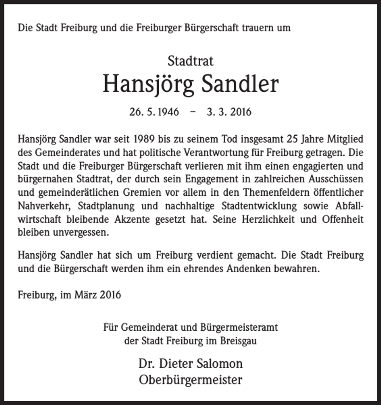 <p>Die Stadt Freiburg und die Freiburger Bürgerschaft trauern um</p><p>Stadtrat</p><p>Hansjörg Sandler<br />26. 5. 1946 – 3. 3. 2016<br />Hansjörg Sandler war seit 1989 bis zu seinem Tod insgesamt 25 Jahre Mitglied<br />des Gemeinderates und hat politische Verantwortung für Freiburg getragen. Die<br />Stadt und die Freiburger Bürgerschaft verlieren mit ihm einen engagierten und<br />bürgernahen Stadtrat, der durch sein Engagement in zahlreichen Ausschüssen<br />und gemeinderätlichen Gremien vor allem in den Themenfeldern öffentlicher<br />Nahverkehr, Stadtplanung und nachhaltige Stadtentwicklung sowie Abfall­<br />wirtschaft bleibende Akzente gesetzt hat. Seine Herzlichkeit und Offenheit<br />bleiben unvergessen.<br />Hansjörg Sandler hat sich um Freiburg verdient gemacht. Die Stadt Freiburg<br />und die Bürgerschaft werden ihm ein ehrendes Andenken bewahren.<br />Freiburg, im März 2016<br />Für Gemeinderat und Bürgermeisteramt<br />der Stadt Freiburg im Breisgau</p><p>Dr. Dieter Salomon<br />Oberbürgermeister</p>