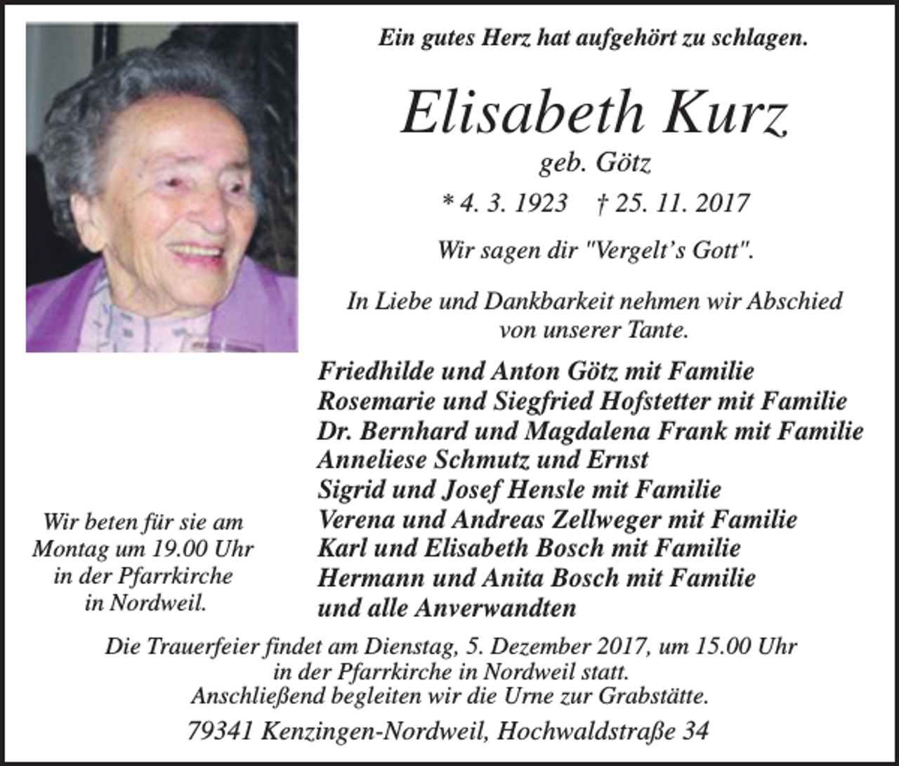<p>Ein gutes Herz hat aufgehört zu schlagen.</p><p>Elisabeth Kurz<br />geb. Götz<br />* 4. 3. 1923</p><p>† 25. 11. 2017</p><p>Wir sagen dir "Vergelt’s Gott".<br />In Liebe und Dankbarkeit nehmen wir Abschied<br />von unserer Tante.</p><p>Wir beten für sie am<br />Montag um 19.00 Uhr<br />in der Pfarrkirche<br />in Nordweil.</p><p>Friedhilde und Anton Götz mit Familie<br />Rosemarie und Siegfried Hofstetter mit Familie<br />Dr. Bernhard und Magdalena Frank mit Familie<br />Anneliese Schmutz und Ernst<br />Sigrid und Josef Hensle mit Familie<br />Verena und Andreas Zellweger mit Familie<br />Karl und Elisabeth Bosch mit Familie<br />Hermann und Anita Bosch mit Familie<br />und alle Anverwandten</p><p>Die Trauerfeier findet am Dienstag, 5. Dezember 2017, um 15.00 Uhr<br />in der Pfarrkirche in Nordweil statt.<br />Anschließend begleiten wir die Urne zur Grabstätte.</p><p>79341 Kenzingen-Nordweil, Hochwaldstraße 34</p>