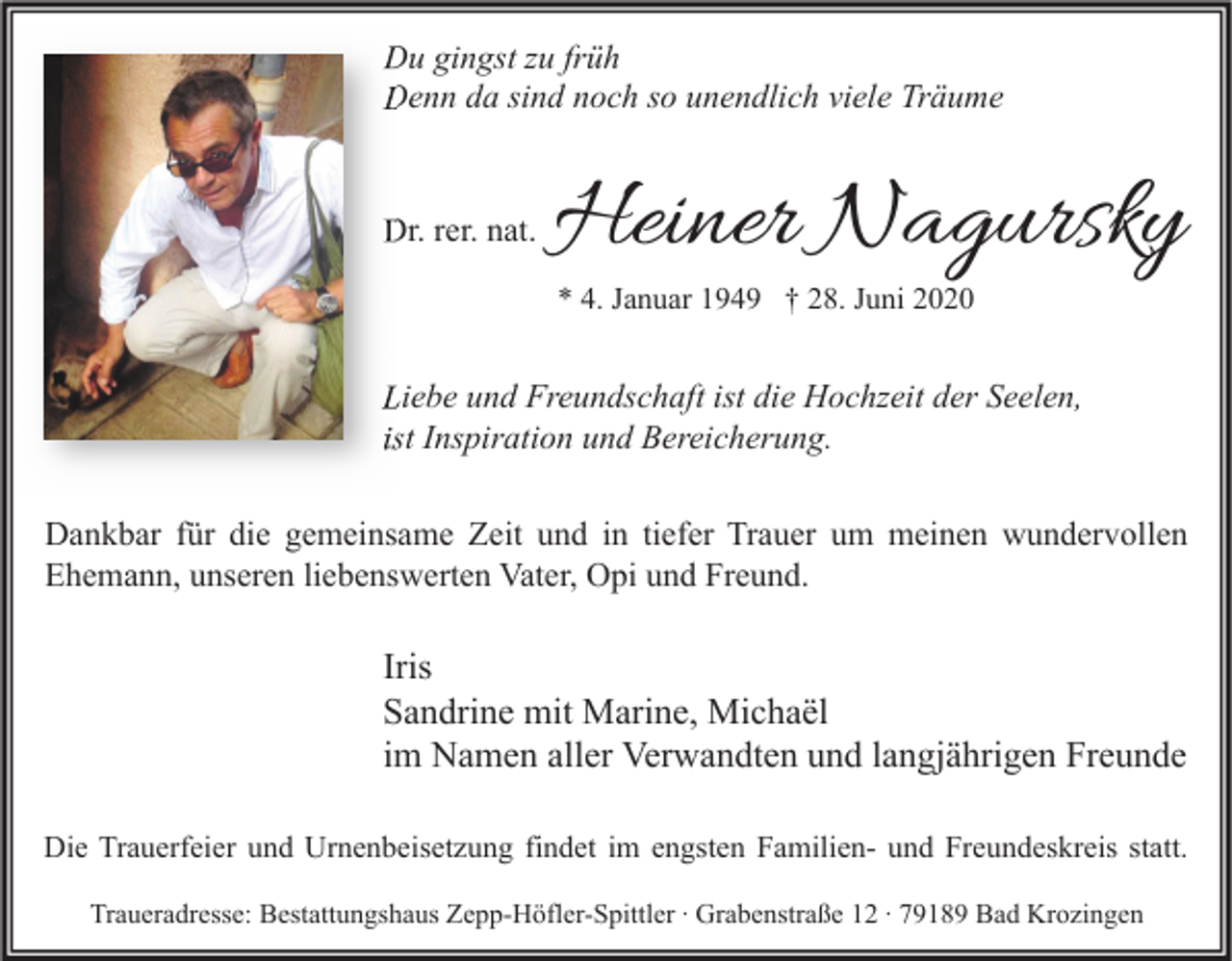 <p>Du gingst zu früh<br />Denn da sind noch so unendlich viele Träume</p><p>Dr. rer. nat.</p><p>Heiner Nagursky<br />* 4. Januar 1949 † 28. Juni 2020</p><p>Liebe und Freundschaft ist die Hochzeit der Seelen,<br />ist Inspiration und Bereicherung.<br />Dankbar für die gemeinsame Zeit und in tiefer Trauer um meinen wundervollen<br />Ehemann, unseren liebenswerten Vater, Opi und Freund.</p><p>Iris<br />Sandrine mit Marine, Michaël<br />im Namen aller Verwandten und langjährigen Freunde<br />Die Trauerfeier und Urnenbeisetzung findet im engsten Familien- und Freundeskreis statt.<br />Traueradresse: Bestattungshaus Zepp-Höfler-Spittler ∙ Grabenstraße 12 ∙ 79189 Bad Krozingen</p>