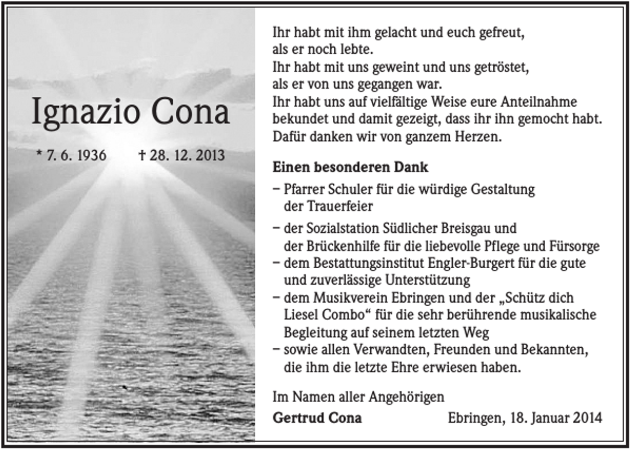 <p>Ignazio Cona<br />* 7. 6. 1936</p><p>† 28. 12. 2013</p><p>Ihr habt mit ihm gelacht und euch gefreut,<br />als er noch lebte.<br />Ihr habt mit uns geweint und uns getröstet,<br />als er von uns gegangen war.<br />Ihr habt uns auf vielfältige Weise eure Anteilnahme<br />bekundet und damit gezeigt, dass ihr ihn gemocht habt.<br />Dafür danken wir von ganzem Herzen.<br />Einen besonderen Dank<br />– Pfarrer Schuler für die würdige Gestaltung<br />der Trauerfeier<br />– der Sozialstation Südlicher Breisgau und<br />der Brückenhilfe für die liebevolle Pflege und Fürsorge<br />– dem Bestattungsinstitut Engler-Burgert für die gute<br />und zuverlässige Unterstützung<br />– dem Musikverein Ebringen und der „Schütz dich<br />Liesel Combo“ für die sehr berührende musikalische<br />Begleitung auf seinem letzten Weg<br />– sowie allen Verwandten, Freunden und Bekannten,<br />die ihm die letzte Ehre erwiesen haben.<br />Im Namen aller Angehörigen<br />Gertrud Cona<br />Ebringen, 18. Januar 2014</p>