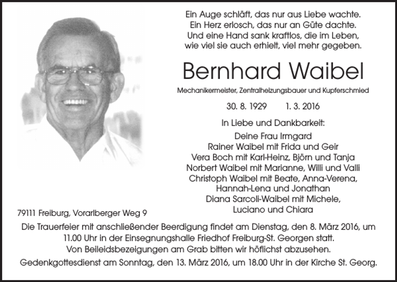 <p>Ein Auge schläft, das nur aus Liebe wachte.<br />Ein Herz erlosch, das nur an Güte dachte.<br />Und eine Hand sank kraftlos, die im Leben,<br />wie viel sie auch erhielt, viel mehr gegeben.</p><p>Bernhard Waibel<br />Mechanikermeister, Zentralheizungsbauer und Kupferschmied</p><p>30. 8. 1929 1. 3. 2016</p><p>79111 Freiburg, Vorarlberger Weg 9</p><p>In Liebe und Dankbarkeit:<br />Deine Frau Irmgard<br />Rainer Waibel mit Frida und Geir<br />Vera Boch mit Karl-Heinz, Björn und Tanja<br />Norbert Waibel mit Marianne, Willi und Valli<br />Christoph Waibel mit Beate, Anna-Verena,<br />Hannah-Lena und Jonathan<br />Diana Sarcoli-Waibel mit Michele,<br />Luciano und Chiara</p><p>Die Trauerfeier mit anschließender Beerdigung findet am Dienstag, den 8. März 2016, um<br />11.00 Uhr in der Einsegnungshalle Friedhof Freiburg-St. Georgen statt.<br />Von Beileidsbezeigungen am Grab bitten wir höflichst abzusehen.<br />Gedenkgottesdienst am Sonntag, den 13. März 2016, um 18.00 Uhr in der Kirche St. Georg.</p>