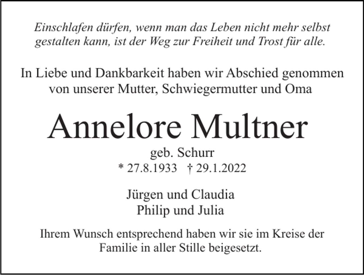 <p>Einschlafen dürfen, wenn man das Leben nicht mehr selbst<br />gestalten kann, ist der Weg zur Freiheit und Trost für alle.</p><p>In Liebe und Dankbarkeit haben wir Abschied genommen<br />von unserer Mutter, Schwiegermutter und Oma</p><p>Annelore Multner<br />geb. Schurr<br />* 27.8.1933 † 29.1.2022</p><p>Jürgen und Claudia<br />Philip und Julia<br />Ihrem Wunsch entsprechend haben wir sie im Kreise der<br />Familie in aller Stille beigesetzt.</p>