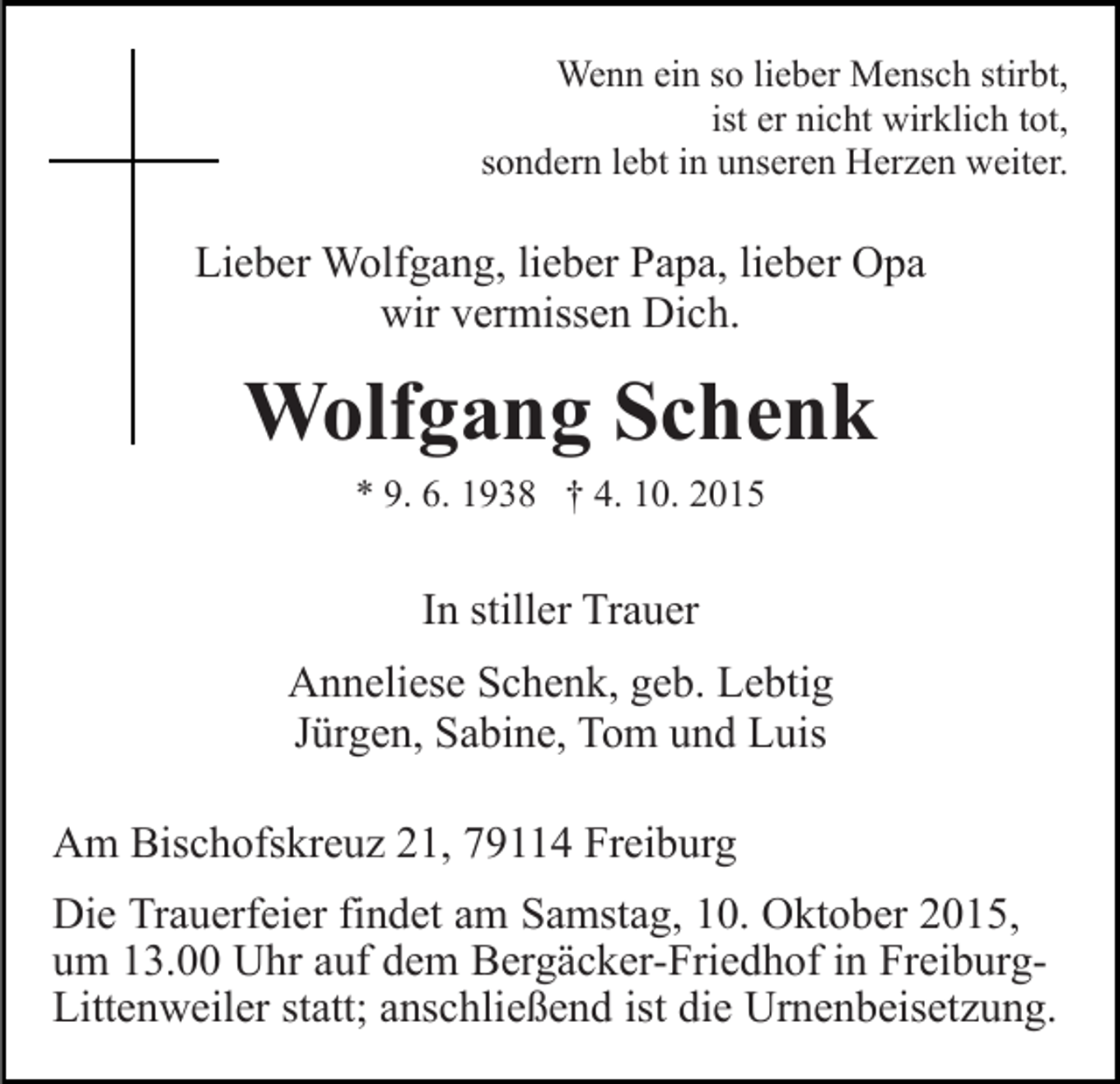 <p>Wenn ein so lieber Mensch stirbt,<br />ist er nicht wirklich tot,<br />sondern lebt in unseren Herzen weiter.</p><p>Lieber Wolfgang, lieber Papa, lieber Opa<br />wir vermissen Dich.</p><p>Wolfgang Schenk<br />* 9. 6. 1938 † 4. 10. 2015</p><p>In stiller Trauer<br />Anneliese Schenk, geb. Lebtig<br />Jürgen, Sabine, Tom und Luis<br />Am Bischofskreuz 21, 79114 Freiburg<br />Die Trauerfeier findet am Samstag, 10. Oktober 2015,<br />um 13.00 Uhr auf dem Bergäcker-Friedhof in FreiburgLittenweiler statt; anschließend ist die Urnenbeisetzung.</p>