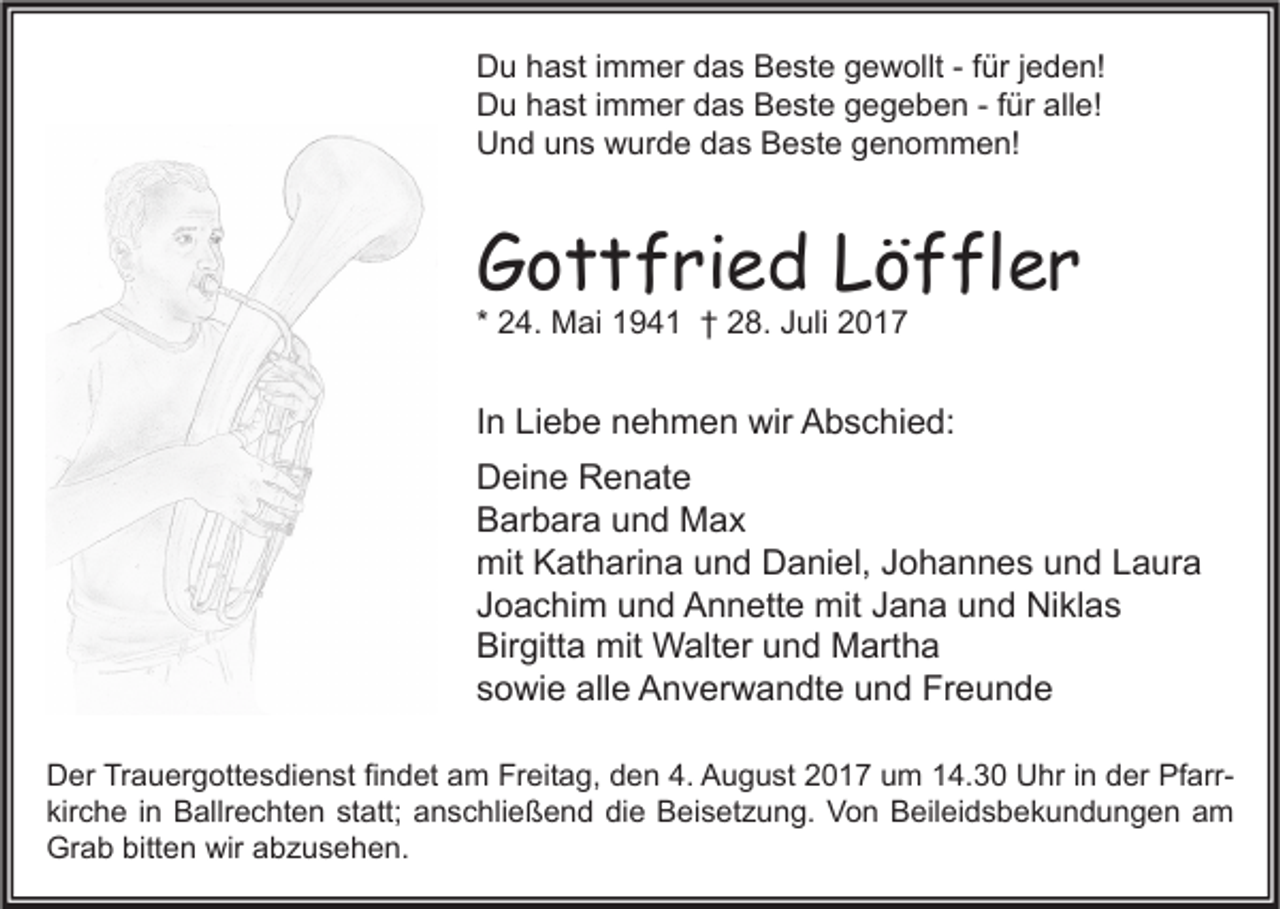 <p>D u hhast<br />Du<br />a st i immer<br />m m er ddas<br />a s BBeste<br />e st e ggewollt<br />e w ollt - -f für<br />ür j jeden!<br />e d e n!<br />DDu<br />u hhast<br />a st i immer<br />m m er ddas<br />a s BBeste<br />e st e ggegeben<br />e g e b e n - -f für<br />ür all<br />e!<br />alle!<br />UUnd<br />n d uuns<br />n s wwurde<br />ur d e ddas<br />a s BBeste<br />e st e ggenommen!<br />e n o m m e n!</p><p>GGottfried<br />o t t f ri e d LLöffler<br />ö f fl e r<br />* 24.<br />2 4. Mai<br />M ai 194 9 4 1 †† 28.<br />2 8. Juli<br />J uli</p><p>IInn Liebe<br />Li e b e nehmen<br />n e h m e n wir<br />wir Abschied:<br />A b s c hi e d:<br />DDeine<br />ei n e RRenate<br />e n at e<br />BBarbara<br />ar b ar a uund<br />n d Max<br />Max<br />mit KKatharina<br />mit<br />at h ari n a uund<br />n d DDaniel,<br />a ni el, J Johannes<br />o h a n n e s uund<br />n d LLaura<br />a ur a<br />JJoachim<br />o a c hi m und<br />u n d Annette<br />A n n ett e mit<br />mit JJana<br />a n a und<br />u n d Niklas<br />Ni kl a s<br />Birgitta<br />Bir<br />gitt a mit<br />mit Walter<br />W alt er uund<br />n d Martha<br />M art h a<br />ssowie<br />o wi e alle<br />all e Anverwandte<br />A n v er w a n dt e und<br />u n d Freunde<br />Fr e u n d e<br />D er TrTrauergottesdienst<br />Der<br />a u er g ott e s di e n st fifindet<br />n d et aam<br />m Fr<br />Freitag,<br />eit a g, dden<br />e n 4.4. AAugust<br />u g u st 22017<br />0 1 7 uum<br />m 114.30<br />4. 3 0 UUhr<br />hr i in<br />n dder<br />er PfPfarrarr kir<br />c h e iin<br />n Ballrechten<br />B allr e c ht e n st<br />att; anschließend<br />a n s c hli e ß e n d die<br />di e Beisetzung.<br />B ei s et z u n g. Von<br />V o n Beileidsbekundungen<br />B eil ei d s b e k u n d u n g e n aam<br />m<br />kirche<br />statt;<br />Grab<br />bitten<br />wir aabzusehen.<br />Gr<br />a b bitt<br />e n wir<br />b z u s e h e n.</p>