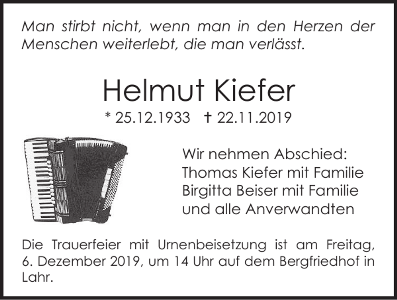 <p>Man stirbt nicht, wenn man in den Herzen der<br />Menschen weiterlebt, die man verlässt.</p><p>Helmut Kiefer<br />* 25.12.1933  22.11.2019<br />Wir nehmen Abschied:<br />Thomas Kiefer mit Familie<br />Birgitta Beiser mit Familie<br />und alle Anverwandten<br />Die Trauerfeier mit Urnenbeisetzung ist am Freitag,<br />6. Dezember 2019, um 14 Uhr auf dem Bergfriedhof in<br />Lahr.</p>