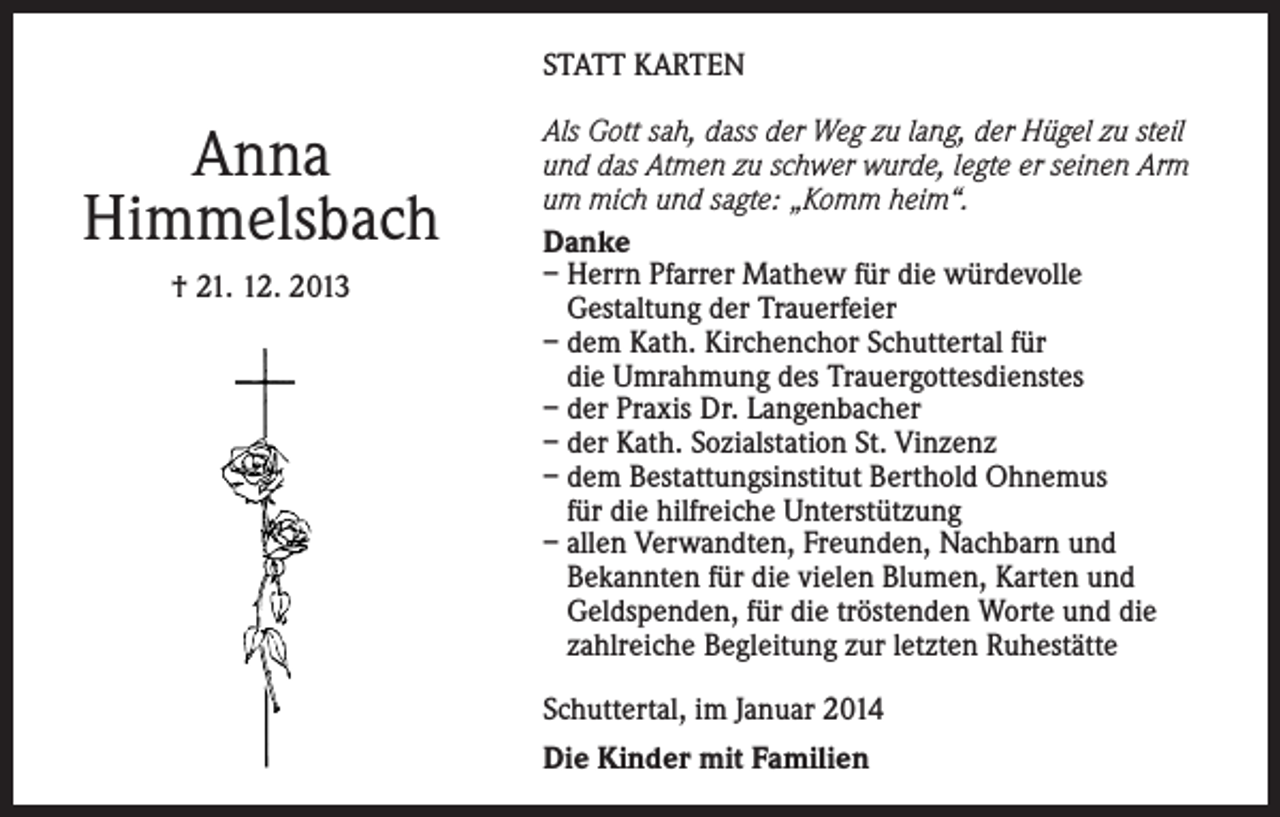 <p>STATT KARTEN</p><p>Anna<br />Himmelsbach<br />† 21. 12. 2013</p><p>Als Gott sah, dass der Weg zu lang, der Hügel zu steil<br />und das Atmen zu schwer wurde, legte er seinen Arm<br />um mich und sagte: „Komm heim“.<br />Danke<br />– Herrn Pfarrer Mathew für die würdevolle<br />Gestaltung der Trauerfeier<br />– dem Kath. Kirchenchor Schuttertal für<br />die Umrahmung des Trauergottesdienstes<br />– der Praxis Dr. Langenbacher<br />– der Kath. Sozialstation St. Vinzenz<br />– dem Bestattungsinstitut Berthold Ohnemus<br />für die hilfreiche Unterstützung<br />– allen Verwandten, Freunden, Nachbarn und<br />Bekannten für die vielen Blumen, Karten und<br />Geldspenden, für die tröstenden Worte und die<br />zahlreiche Begleitung zur letzten Ruhestätte<br />Schuttertal, im Januar 2014<br />Die Kinder mit Familien</p>