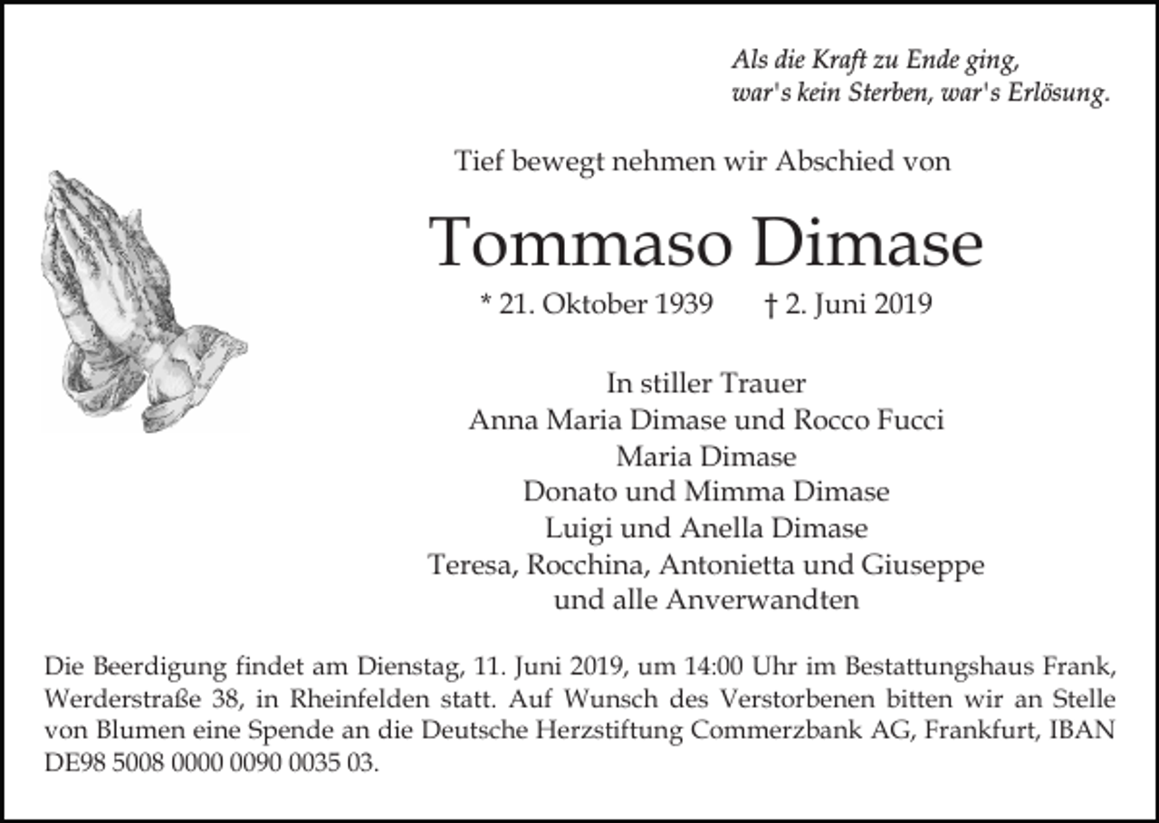 <p>Als die Kraft zu Ende ging,<br />war's kein Sterben, war's Erlösung.</p><p>Tief bewegt nehmen wir Abschied von</p><p>Tommaso Dimase<br />* 21. Oktober 1939</p><p>† 2. Juni 2019</p><p>In stiller Trauer<br />Anna Maria Dimase und Rocco Fucci<br />Maria Dimase<br />Donato und Mimma Dimase<br />Luigi und Anella Dimase<br />Teresa, Rocchina, Antonietta und Giuseppe<br />und alle Anverwandten<br />Die Beerdigung findet am Dienstag, 11. Juni 2019, um 14:00 Uhr im Bestattungshaus Frank,<br />Werderstraße 38, in Rheinfelden statt. Auf Wunsch des Verstorbenen bitten wir an Stelle<br />von Blumen eine Spende an die Deutsche Herzstiftung Commerzbank AG, Frankfurt, IBAN<br />DE98 5008 009035 03.</p>