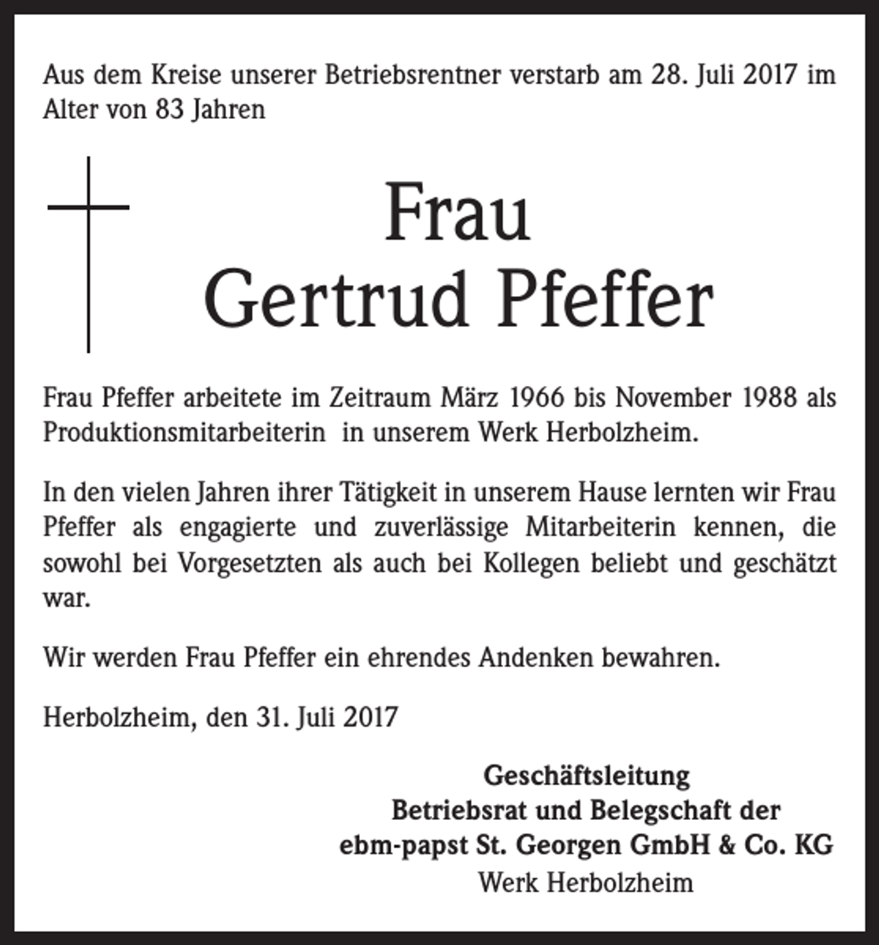 <p>Aus dem Kreise unserer Betriebsrentner verstarb am 28. Juli 2017 im<br />Alter von 83 Jahren</p><p>Frau<br />Gertrud Pfeffer<br />Frau Pfeffer arbeitete im Zeitraum März 1966 bis November 1988 als<br />Produktionsmitarbeiterin in unserem Werk Herbolzheim.<br />In den vielen Jahren ihrer Tätigkeit in unserem Hause lernten wir Frau<br />Pfeffer als engagierte und zuverlässige Mitarbeiterin kennen, die<br />sowohl bei Vorgesetzten als auch bei Kollegen beliebt und geschätzt<br />war.<br />Wir werden Frau Pfeffer ein ehrendes Andenken bewahren.<br />Herbolzheim, den 31. Juli 2017<br />Geschäftsleitung<br />Betriebsrat und Belegschaft der<br />ebm-papst St. Georgen GmbH &amp; Co. KG<br />Werk Herbolzheim</p>