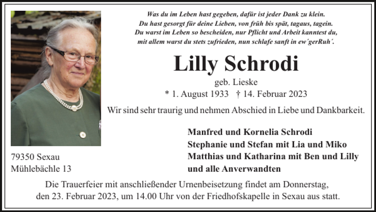 <p>Was du im Leben hast gegeben, dafür ist jeder Dank zu klein.<br />Du hast gesorgt für deine Lieben, von früh bis spät, tagaus, tagein.<br />Du warst im Leben so bescheiden, nur Pflicht und Arbeit kanntest du,<br />mit allem warst du stets zufrieden, nun schlafe sanft in ew´gerRuh´.</p><p>Lilly Schrodi<br />geb. Lieske<br />* 1. August 1933 † 14. Februar 2023<br />Wir sind sehr traurig und nehmen Abschied in Liebe und Dankbarkeit.</p><p>79350 Sexau<br />Mühlebächle 13</p><p>Manfred und Kornelia Schrodi<br />Stephanie und Stefan mit Lia und Miko<br />Matthias und Katharina mit Ben und Lilly<br />und alle Anverwandten</p><p>Die Trauerfeier mit anschließender Urnenbeisetzung findet am Donnerstag,<br />den 23. Februar 2023, um 14.00 Uhr von der Friedhofskapelle in Sexau aus statt.</p>