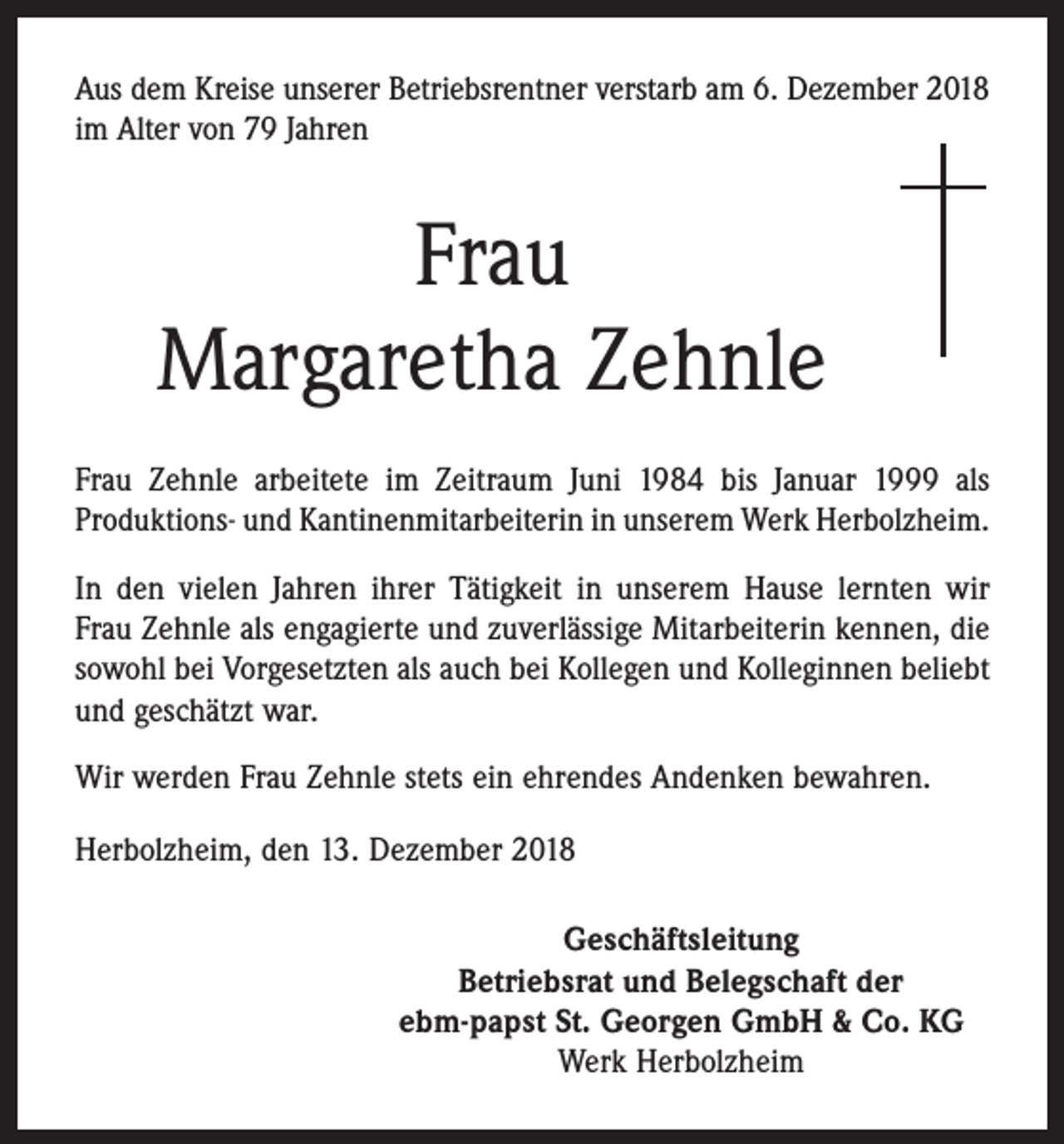 <p>Aus dem Kreise unserer Betriebsrentner verstarb am 6. Dezember 2018<br />im Alter von 79 Jahren</p><p>Frau<br />Margaretha Zehnle<br />Frau Zehnle arbeitete im Zeitraum Juni 1984 bis Januar 1999 als<br />­Produktions- und Kantinenmitarbeiterin in unserem Werk Herbolzheim.<br />In den vielen Jahren ihrer Tätigkeit in unserem Hause lernten wir<br />Frau Zehnle als engagierte und zuverlässige Mitarbeiterin kennen, die<br />sowohl bei Vorgesetzten als auch bei Kollegen und Kolleginnen beliebt<br />und geschätzt war.<br />Wir werden Frau Zehnle stets ein ehrendes Andenken bewahren.<br />Herbolzheim, den 13. Dezember 2018<br />Geschäftsleitung<br />Betriebsrat und Belegschaft der<br />ebm-papst St. Georgen GmbH &amp; Co. KG<br />Werk Herbolzheim</p>