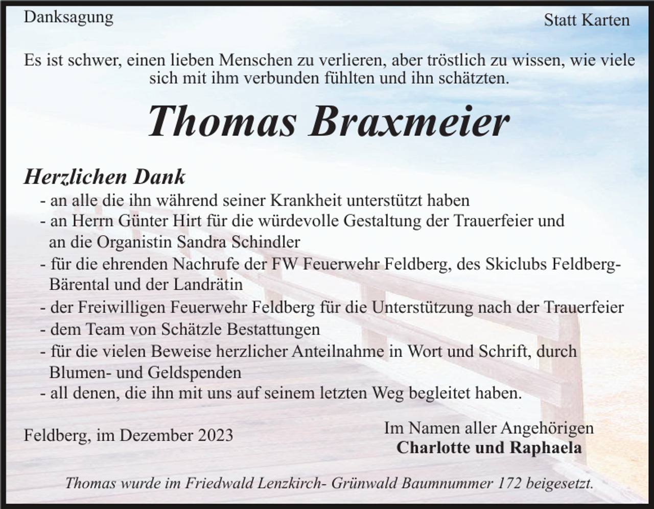 <p>Danksagung</p><p>Statt Karten</p><p>Es ist schwer, einen lieben Menschen zu verlieren, aber tröstlich zu wissen, wie viele<br />sich mit ihm verbunden fühlten und ihn schätzten.</p><p>Thomas Braxmeier<br />Herzlichen Dank<br />- an alle die ihn während seiner Krankheit unterstützt haben<br />- an Herrn Günter Hirt für die würdevolle Gestaltung der Trauerfeier und<br />an die Organistin Sandra Schindler<br />- für die ehrenden Nachrufe der FW Feuerwehr Feldberg, des Skiclubs FeldbergBärental und der Landrätin<br />- der Freiwilligen Feuerwehr Feldberg für die Unterstützung nach der Trauerfeier<br />- dem Team von Schätzle Bestattungen<br />- für die vielen Beweise herzlicher Anteilnahme in Wort und Schrift, durch<br />Blumen- und Geldspenden<br />- all denen, die ihn mit uns auf seinem letzten Weg begleitet haben.<br />Feldberg, im Dezember 2023</p><p>Im Namen aller Angehörigen<br />Charlotte und Raphaela</p><p>Thomas wurde im Friedwald Lenzkirch- Grünwald Baumnummer 172 beigesetzt.</p>