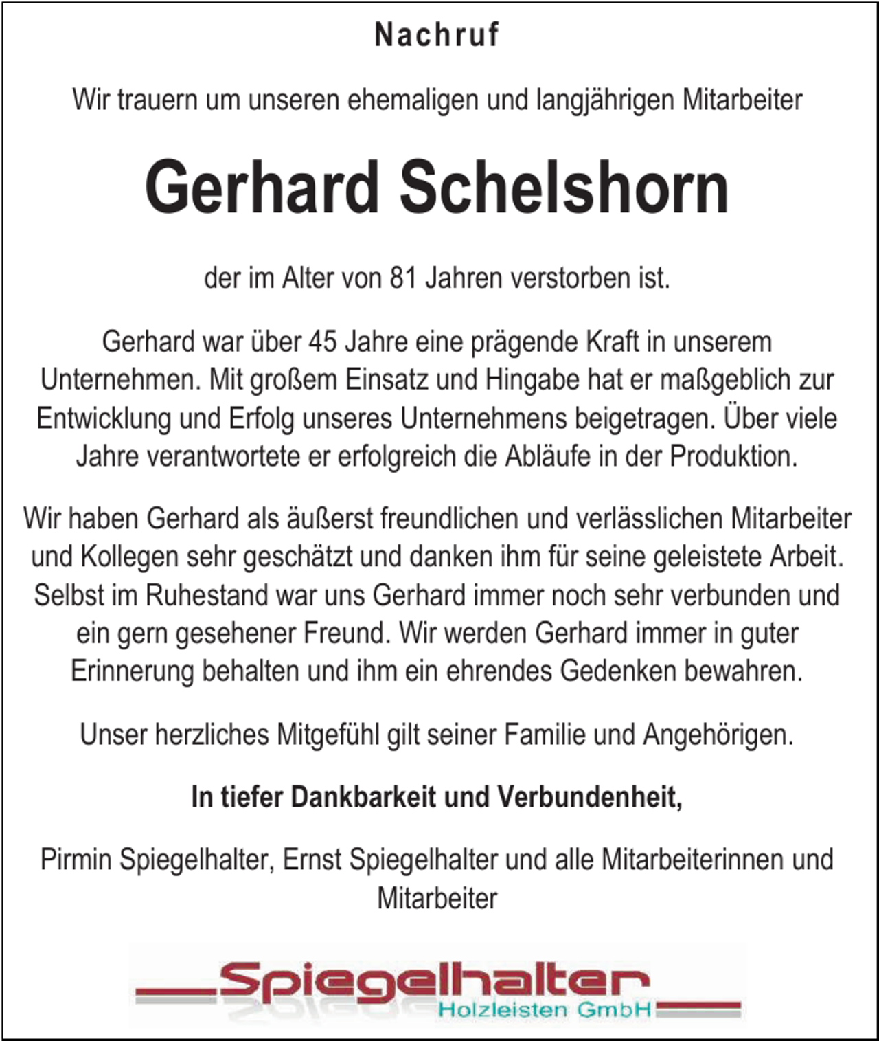 <p>Nachruf<br />Wir trauern um unseren ehemaligen und langjährigen Mitarbeiter</p><p>Gerhard Schelshorn<br />der im Alter von 81 Jahren verstorben ist.<br />Gerhard war über 45 Jahre eine prägende Kraft in unserem<br />Unternehmen. Mit großem Einsatz und Hingabe hat er maßgeblich zur<br />Entwicklung und Erfolg unseres Unternehmens beigetragen. Über viele<br />Jahre verantwortete er erfolgreich die Abläufe in der Produktion.<br />Wir haben Gerhard als äußerst freundlichen und verlässlichen Mitarbeiter<br />und Kollegen sehr geschätzt und danken ihm für seine geleistete Arbeit.<br />Selbst im Ruhestand war uns Gerhard immer noch sehr verbunden und<br />ein gern gesehener Freund. Wir werden Gerhard immer in guter<br />Erinnerung behalten und ihm ein ehrendes Gedenken bewahren.<br />Unser herzliches Mitgefühl gilt seiner Familie und Angehörigen.<br />In tiefer Dankbarkeit und Verbundenheit,<br />Pirmin Spiegelhalter, Ernst Spiegelhalter und alle Mitarbeiterinnen und<br />Mitarbeiter</p>