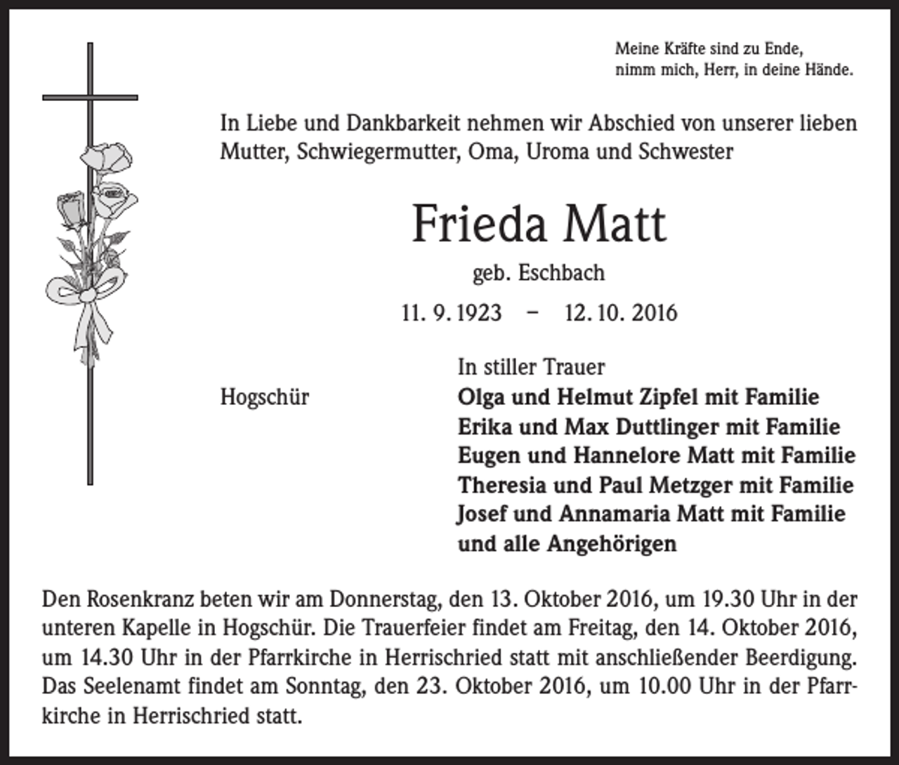 <p>Meine Kräfte sind zu Ende,<br />nimm mich, Herr, in deine Hände.</p><p>In Liebe und Dankbarkeit nehmen wir Abschied von unserer lieben<br />Mutter, Schwiegermutter, Oma, Uroma und Schwester</p><p>Frieda Matt<br />geb. Eschbach<br />11. 9. 1923 – 12. 10. 2016</p><p>In stiller Trauer<br />Hogschür Olga und Helmut Zipfel mit Familie<br />Erika und Max Duttlinger mit Familie<br />Eugen und Hannelore Matt mit Familie<br />Theresia und Paul Metzger mit Familie<br />Josef und Annamaria Matt mit Familie<br />und alle Angehörigen<br />Den Rosenkranz beten wir am Donnerstag, den 13. Oktober 2016, um 19.30 Uhr in der<br />unteren Kapelle in Hogschür. Die Trauerfeier findet am Freitag, den 14. Oktober 2016,<br />um 14.30 Uhr in der Pfarrkirche in Herrischried statt mit anschließender Beerdigung.<br />Das Seelenamt findet am Sonntag, den 23. Oktober 2016, um 10.00 Uhr in der Pfarrkirche in Herrischried statt.</p>