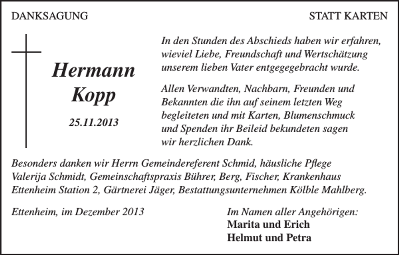 <p>DANKSAGUNG</p><p>Hermann<br />Kopp<br />25.11.2013</p><p>STATT KARTEN<br />In den Stunden des Abschieds haben wir erfahren,<br />wieviel Liebe, Freundschaft und Wertschätzung<br />unserem lieben Vater entgegegebracht wurde.<br />Allen Verwandten, Nachbarn, Freunden und<br />Bekannten die ihn auf seinem letzten Weg<br />begleiteten und mit Karten, Blumenschmuck<br />und Spenden ihr Beileid bekundeten sagen<br />wir herzlichen Dank.</p><p>Besonders danken wir Herrn Gemeindereferent Schmid, häusliche Pflege<br />Valerija Schmidt, Gemeinschaftspraxis Bührer, Berg, Fischer, Krankenhaus<br />Ettenheim Station 2, Gärtnerei Jäger, Bestattungsunternehmen Kölble Mahlberg.<br />Ettenheim, im Dezember 2013 Im Namen aller Angehörigen:<br />Marita und Erich<br />Helmut und Petra</p>