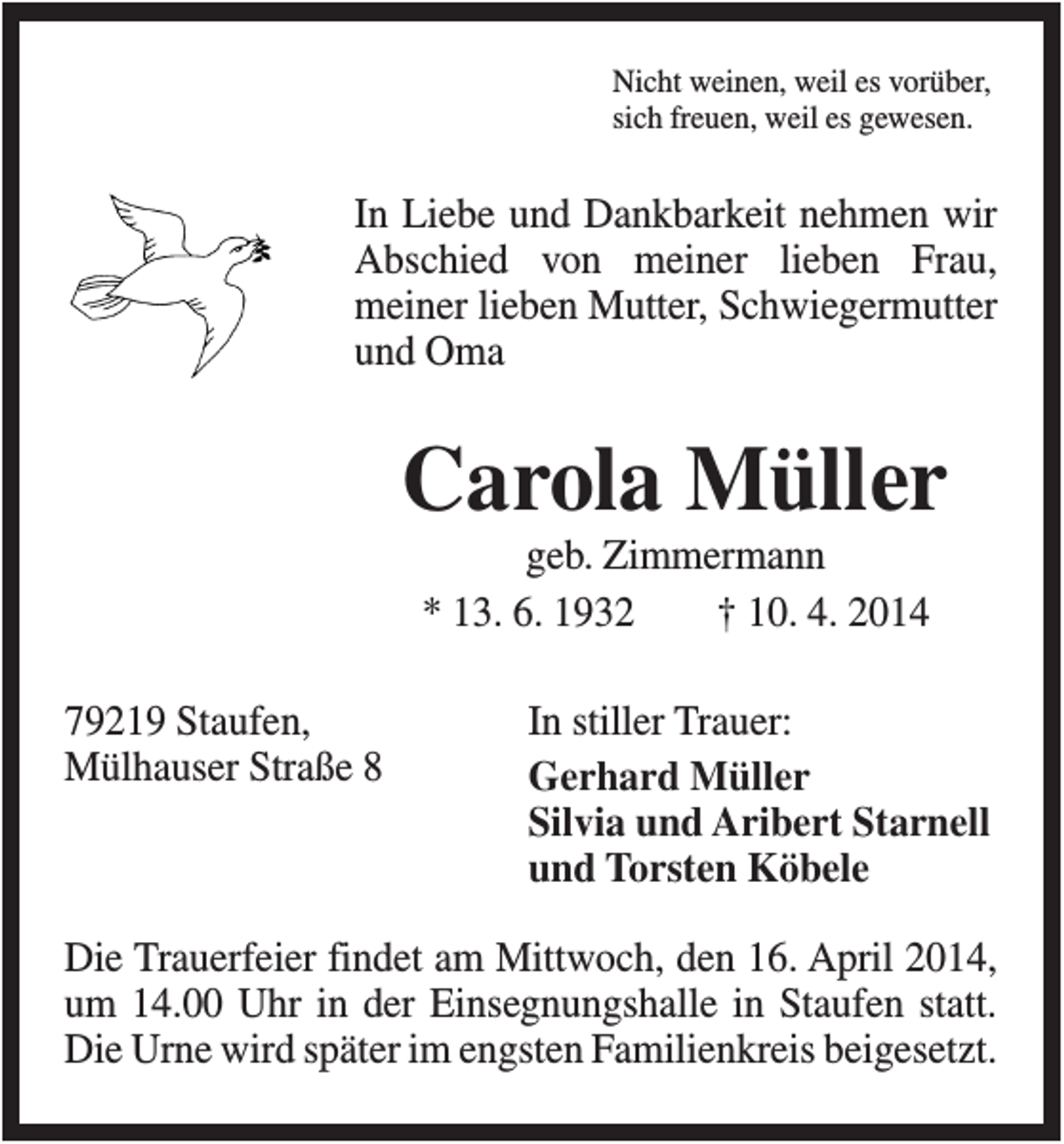 <p>Nicht weinen, weil es vorüber,<br />sich freuen, weil es gewesen.</p><p>In Liebe und Dankbarkeit nehmen wir<br />Abschied von meiner lieben Frau,<br />meiner lieben Mutter, Schwiegermutter<br />und Oma</p><p>Carola Müller<br />geb. Zimmermann<br />* 13. 6. 1932<br />† 10. 4. 2014<br />79219 Staufen,<br />Mülhauser Straße 8</p><p>In stiller Trauer:<br />Gerhard Müller<br />Silvia und Aribert Starnell<br />und Torsten Köbele</p><p>Die Trauerfeier findet am Mittwoch, den 16. April 2014,<br />um 14.00 Uhr in der Einsegnungshalle in Staufen statt.<br />Die Urne wird später im engsten Familienkreis beigesetzt.</p>