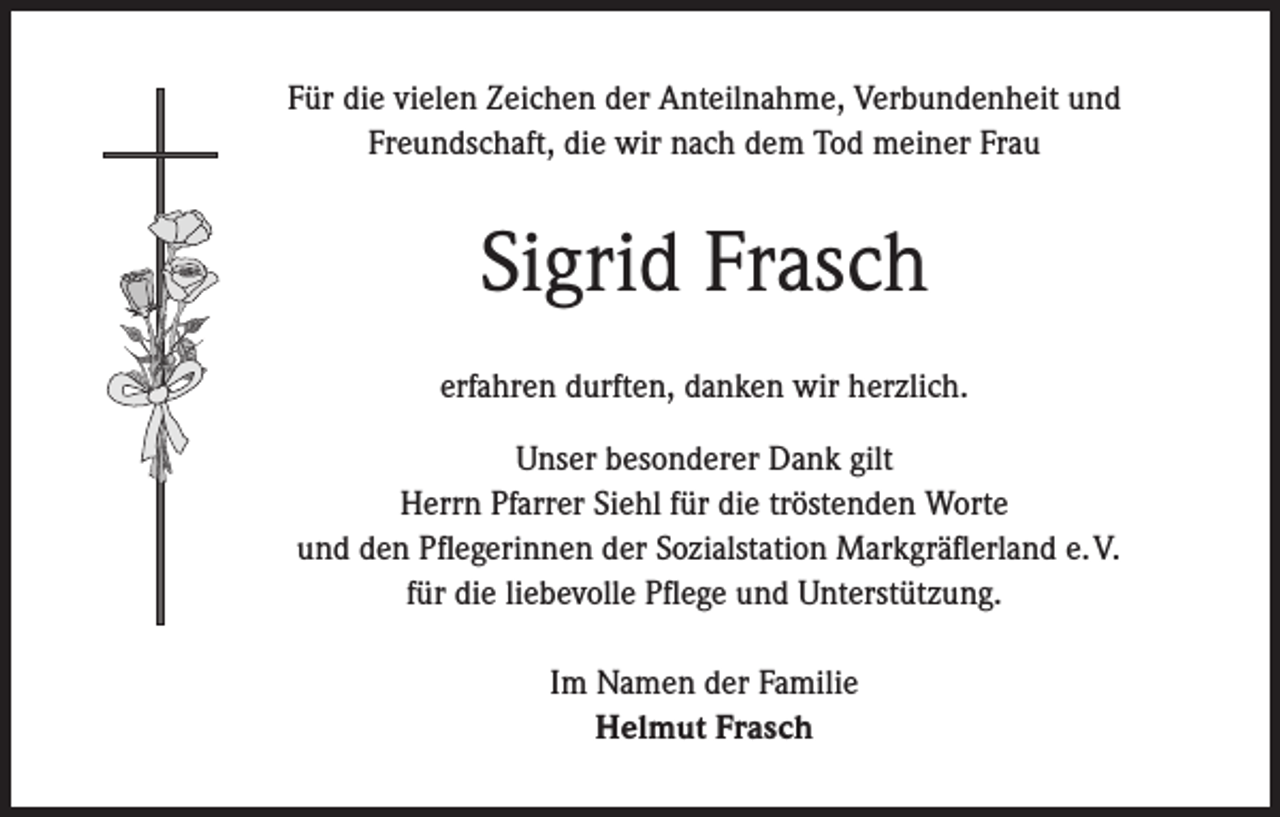 <p>Für die vielen Zeichen der Anteilnahme, Verbundenheit und<br />Freundschaft, die wir nach dem Tod meiner Frau</p><p>Sigrid Frasch<br />erfahren durften, danken wir herzlich.<br />Unser besonderer Dank gilt<br />Herrn Pfarrer Siehl für die tröstenden Worte<br />und den Pflegerinnen der Sozialstation Markgräflerland e. V.<br />für die liebevolle Pflege und Unterstützung.<br />Im Namen der Familie<br />Helmut Frasch</p>