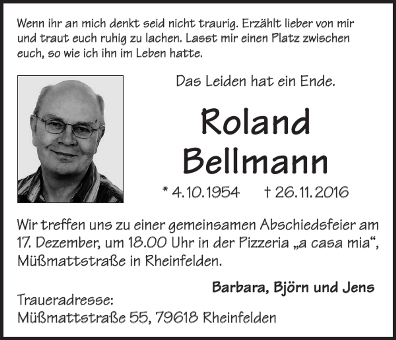 <p>Wenn ihr an mich denkt seid nicht traurig. Erzählt lieber von mir<br />und traut euch ruhig zu lachen. Lasst mir einen Platz zwischen<br />euch, so wie ich ihn im Leben hatte.</p><p>Das Leiden hat ein Ende.</p><p>Roland<br />Bellmann</p><p>* 4. 10. 1954 † 26. 11. 2016<br />Wir treffen uns zu einer gemeinsamen Abschiedsfeier am<br />17. Dezember, um 18.00 Uhr in der Pizzeria „a casa mia“,<br />Müßmattstraße in Rheinfelden.</p><p>Barbara, Björn und Jens<br />Traueradresse:<br />Müßmattstraße 55, 79618 Rheinfelden</p>