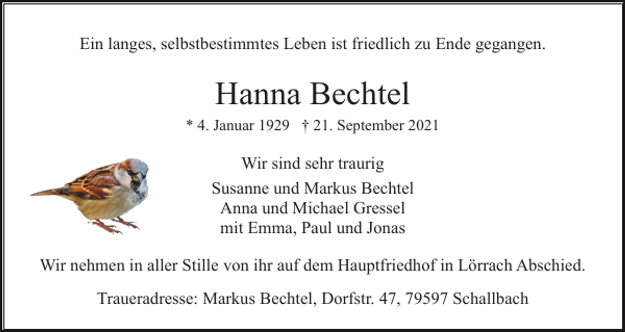 <p>Ein langes, selbstbestimmtes Leben ist friedlich zu Ende gegangen.</p><p>Hanna Bechtel<br />* 4. Januar 1929 † 21. September 2021</p><p>Wir sind sehr traurig<br />Susanne und Markus Bechtel<br />Anna und Michael Gressel<br />mit Emma, Paul und Jonas<br />Wir nehmen in aller Stille von ihr auf dem Hauptfriedhof in Lörrach Abschied.<br />Traueradresse: Markus Bechtel, Dorfstr. 47, 79597 Schallbach</p>