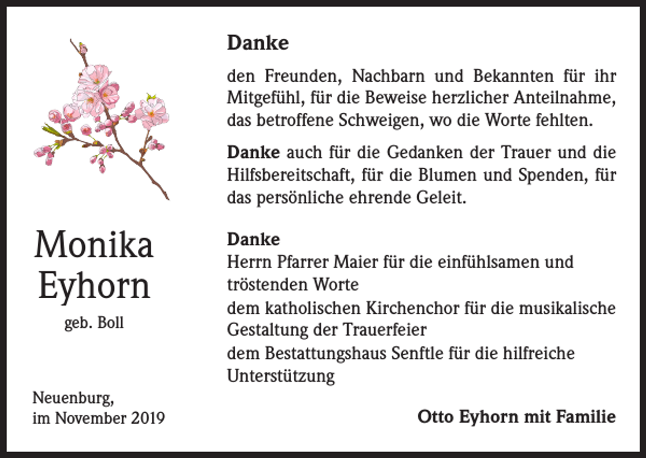 <p>Danke<br />den Freunden, Nachbarn und Bekannten für ihr<br />Mitgefühl, für die Beweise herzlicher Anteilnahme,<br />das betroffene Schweigen, wo die Worte fehlten.<br />Danke auch für die Gedanken der Trauer und die<br />Hilfsbereitschaft, für die Blumen und Spenden, für<br />das persönliche ehrende Geleit.</p><p>Monika<br />Eyhorn<br />geb. Boll</p><p>Neuenburg,<br />im November 2019</p><p>Danke<br />Herrn Pfarrer Maier für die einfühlsamen und<br />tröstenden Worte<br />dem katholischen Kirchenchor für die musikalische<br />Gestaltung der Trauerfeier<br />dem Bestattungshaus Senftle für die hilfreiche<br />Unterstützung<br />Otto Eyhorn mit Familie</p>