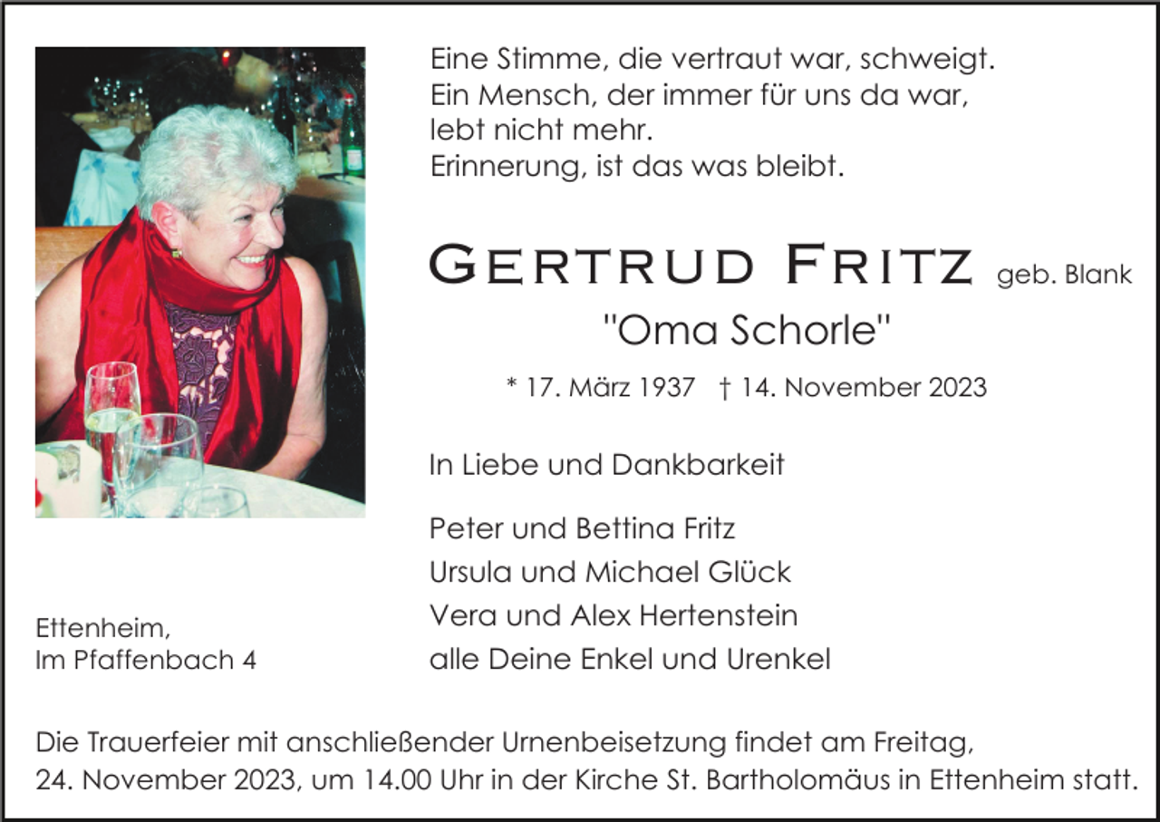 <p>Eine Stimme, die vertraut war, schweigt.<br />Ein Mensch, der immer für uns da war,<br />lebt nicht mehr.<br />Erinnerung, ist das was bleibt.</p><p>Gertrud Fritz</p><p>geb. Blank</p><p>"Oma Schorle"<br />* 17. März 1937 † 14. November 2023</p><p>In Liebe und Dankbarkeit</p><p>Ettenheim,<br />Im Pfaffenbach 4</p><p>Peter und Bettina Fritz<br />Ursula und Michael Glück<br />Vera und Alex Hertenstein<br />alle Deine Enkel und Urenkel</p><p>Die Trauerfeier mit anschließender Urnenbeisetzung findet am Freitag,<br />24. November 2023, um 14.00 Uhr in der Kirche St. Bartholomäus in Ettenheim statt.</p>