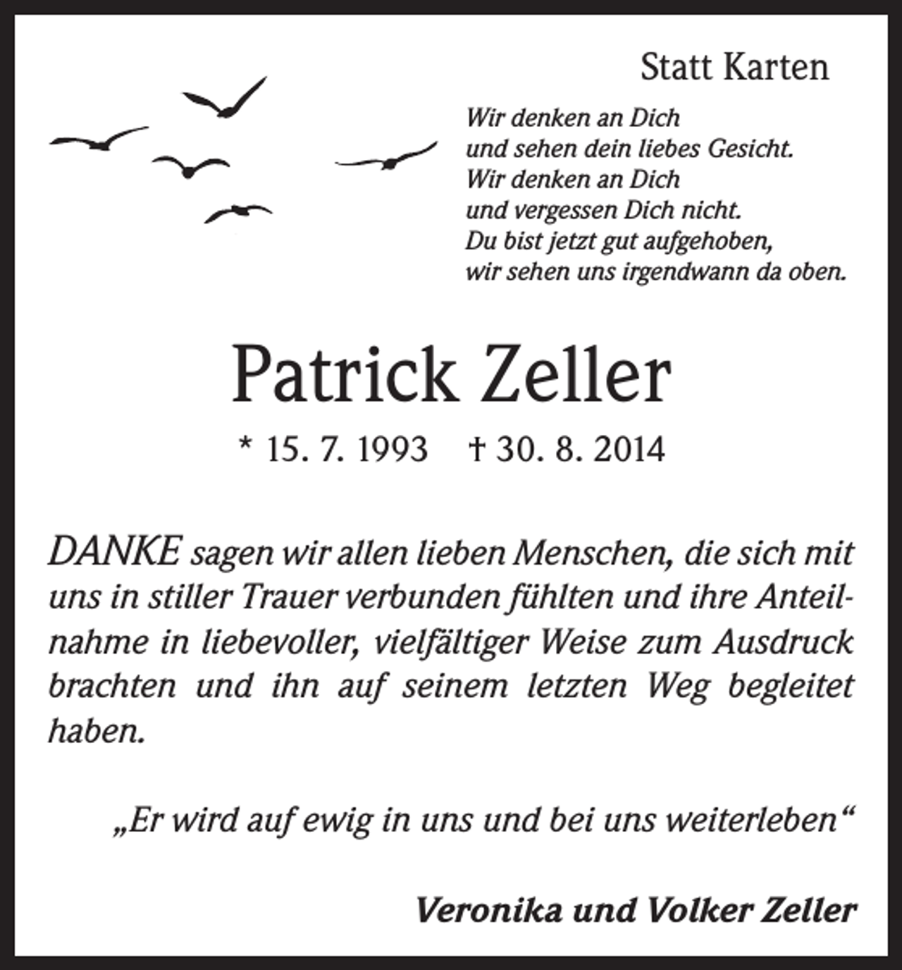 <p>Statt Karten<br />Wir denken an Dich<br />und sehen dein liebes Gesicht.<br />Wir denken an Dich<br />und vergessen Dich nicht.<br />Du bist jetzt gut aufgehoben,<br />wir sehen uns irgendwann da oben.</p><p>Patrick Zeller<br />* 15. 7. 1993 † 30. 8. 2014</p><p>DANKE sagen wir allen lieben Menschen, die sich mit</p><p>uns in stiller Trauer verbunden fühlten und ihre Anteilnahme in liebevoller, vielfältiger Weise zum Ausdruck<br />brachten und ihn auf seinem letzten Weg begleitet<br />haben.</p><p>„Er wird auf ewig in uns und bei uns weiterleben“</p><p>Veronika und Volker Zeller</p>