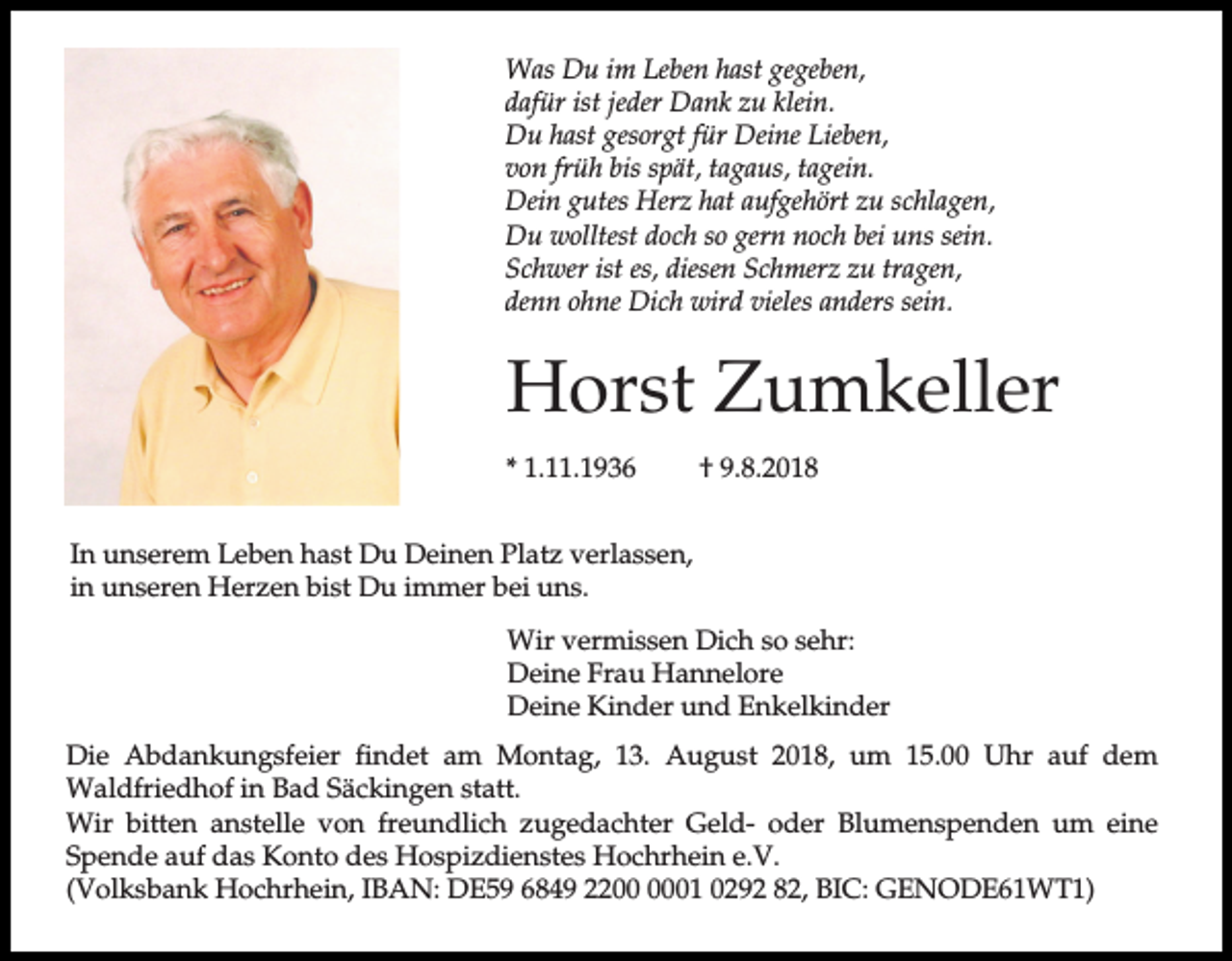 <p>Was Du im Leben hast gegeben,<br />dafür ist jeder Dank zu klein.<br />Du hast gesorgt für Deine Lieben,<br />von früh bis spät, tagaus, tagein.<br />Dein gutes Herz hat aufgehört zu schlagen,<br />Du wolltest doch so gern noch bei uns sein.<br />Schwer ist es, diesen Schmerz zu tragen,<br />denn ohne Dich wird vieles anders sein.</p><p>Horst Zumkeller<br />* 1.11.1936</p><p>† 9.8.2018</p><p>In unserem Leben hast Du Deinen Platz verlassen,<br />in unseren Herzen bist Du immer bei uns.<br />Wir vermissen Dich so sehr:<br />Deine Frau Hannelore<br />Deine Kinder und Enkelkinder<br />Die Abdankungsfeier findet am Montag, 13. August 2018, um 15.00 Uhr auf dem<br />Waldfriedhof in Bad Säckingen statt.<br />Wir bitten anstelle von freundlich zugedachter Geld- oder Blumenspenden um eine<br />Spende auf das Konto des Hospizdienstes Hochrhein e.V.<br />(Volksbank Hochrhein, IBAN: DE59 6849 2201 0292 82, BIC: GENODE61WT1)</p>