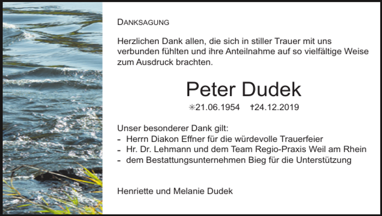<p>DANKSAGUNG<br />Herzlichen Dank allen, die sich in stiller Trauer mit uns<br />verbunden fühlten und ihre Anteilnahme auf so vielfältige Weise<br />zum Ausdruck brachten.</p><p>Peter Dudek<br />✳21.06.1954</p><p>✝24.12.2019</p><p>Unser besonderer Dank gilt:<br />- Herrn Diakon Effner für die würdevolle Trauerfeier<br />- Hr. Dr. Lehmann und dem Team Regio-Praxis Weil am Rhein<br />- dem Bestattungsunternehmen Bieg für die Unterstützung</p><p>Henriette und Melanie Dudek</p>