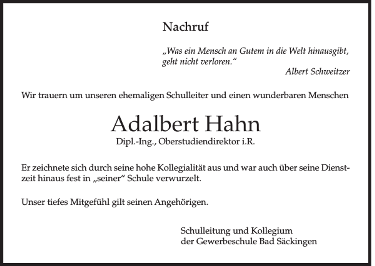 <p>Nachruf<br />„Was ein Mensch an Gutem in die Welt hinausgibt,<br />geht nicht verloren.“</p><p>Albert Schweitzer<br />Wir trauern um unseren ehemaligen Schulleiter und einen wunderbaren Menschen</p><p>Adalbert Hahn<br />Dipl.-Ing., Oberstudiendirektor i.R.</p><p>Er zeichnete sich durch seine hohe Kollegialität aus und war auch über seine Dienstzeit hinaus fest in „seiner“ Schule verwurzelt.<br />Unser tiefes Mitgefühl gilt seinen Angehörigen.<br />Schulleitung und Kollegium<br />der Gewerbeschule Bad Säckingen</p>