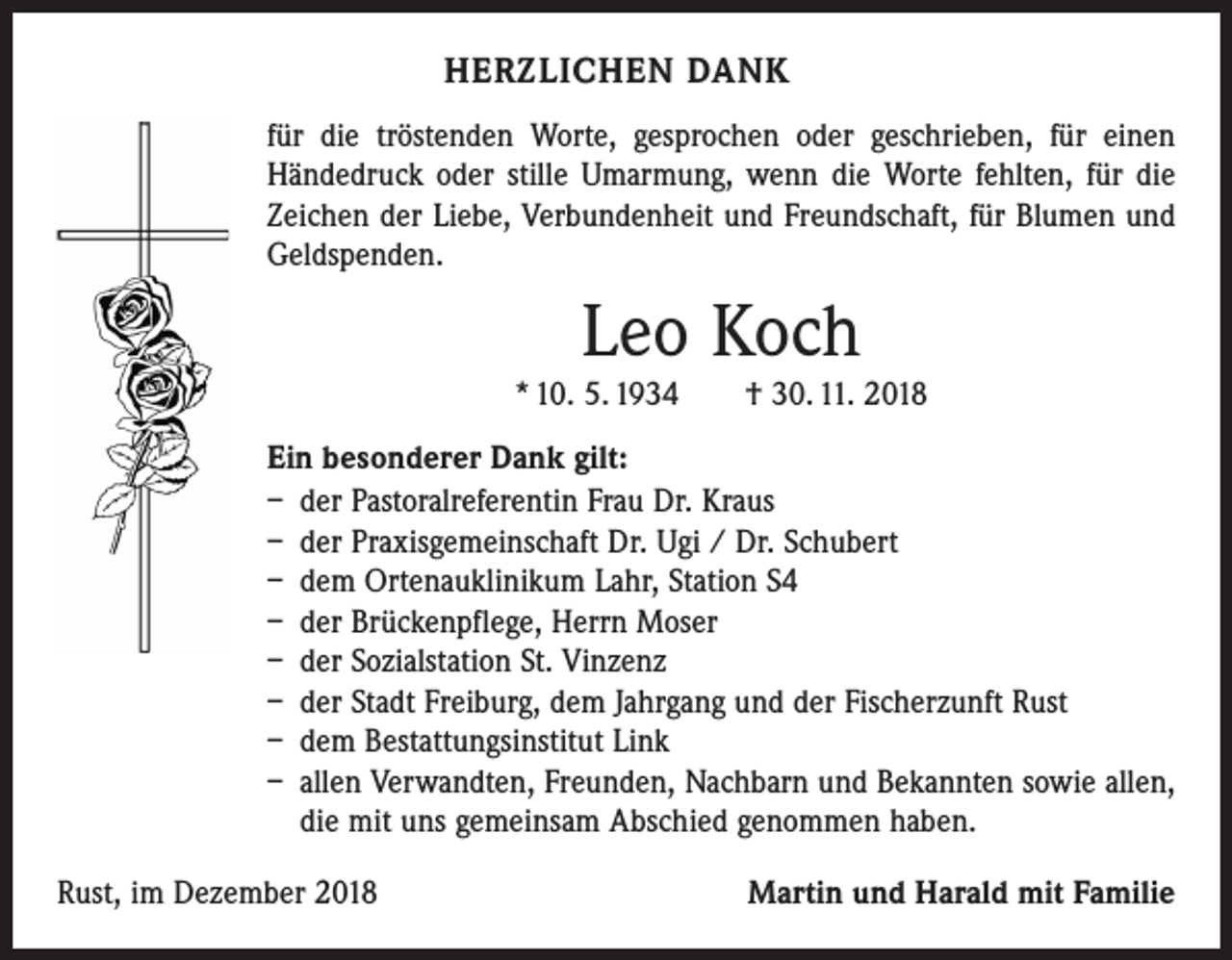 <p>HERZLICHEN DANK<br />für die tröstenden Worte, gesprochen oder geschrieben, für einen<br />­Händedruck oder stille Umarmung, wenn die Worte fehlten, für die<br />Zeichen der Liebe, Verbundenheit und Freundschaft, für Blumen und<br />Geldspenden.</p><p>Leo Koch<br />* 10. 5. 1934 † 30. 11. 2018<br />Ein besonderer Dank gilt:<br />– der Pastoralreferentin Frau Dr. Kraus<br />– der Praxisgemeinschaft Dr. Ugi / Dr. Schubert<br />– dem Ortenauklinikum Lahr, Station S4<br />– der Brückenpflege, Herrn Moser<br />– der Sozialstation St. Vinzenz<br />– der Stadt Freiburg, dem Jahrgang und der Fischerzunft Rust<br />– dem Bestattungsinstitut Link<br />– allen Verwandten, Freunden, Nachbarn und Bekannten sowie allen,<br />die mit uns gemeinsam Abschied genommen haben.<br />Rust, im Dezember 2018</p><p>Martin und Harald mit Familie</p>