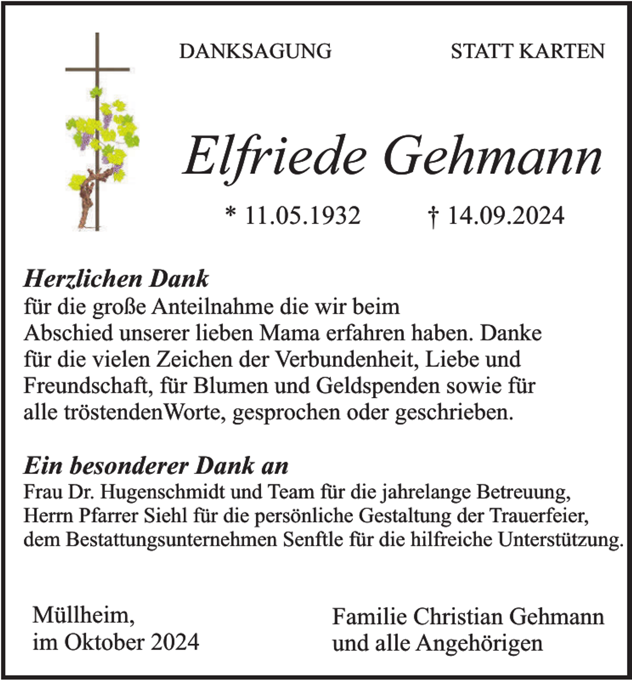 <p>DANKSAGUNG</p><p>STATT KARTEN</p><p>Elfriede Gehmann<br />* 11.05.1932</p><p>† 14.09.2024</p><p>Herzlichen Dank</p><p>für die große Anteilnahme die wir beim<br />Abschied unserer lieben Mama erfahren haben. Danke<br />für die vielen Zeichen der Verbundenheit, Liebe und<br />Freundschaft, für Blumen und Geldspenden sowie für<br />alle tröstendenWorte, gesprochen oder geschrieben.</p><p>Ein besonderer Dank an</p><p>Frau Dr. Hugenschmidt und Team für die jahrelange Betreuung,<br />Herrn Pfarrer Siehl für die persönliche Gestaltung der Trauerfeier,<br />dem Bestattungsunternehmen Senftle für die hilfreiche Unterstützung.</p><p>Müllheim,<br />im Oktober 2024</p><p>Familie Christian Gehmann<br />und alle Angehörigen</p>