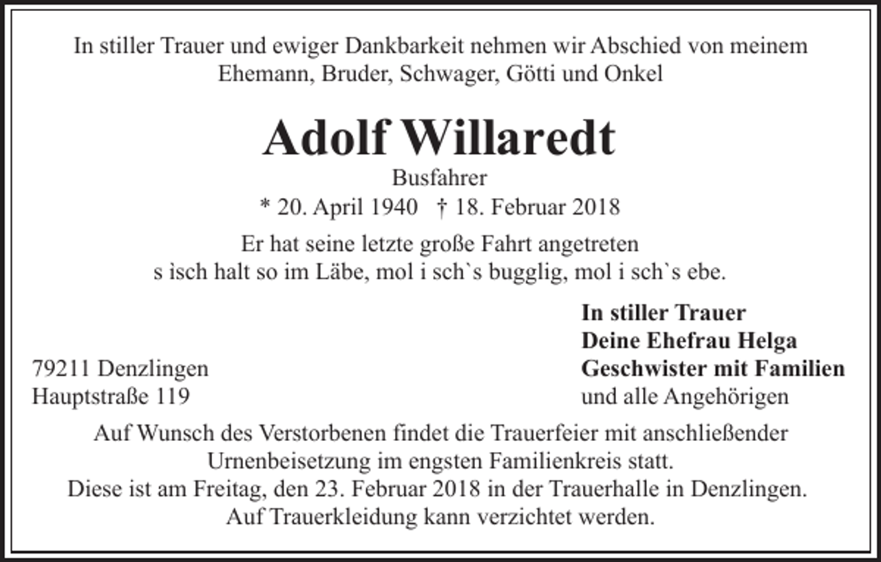 <p>IInn stiller<br />still er Trauer<br />Tr a u er und<br />u n d ewiger<br />e wi ger Dankbarkeit<br />D a n k b ar k eit nehmen<br />n e h m e n wir<br />w ir Abschied<br />A bs c hi e d von<br />v o n meinem<br />m ei n e m<br />EEhemann,<br />h e m a n n, Bruder,<br />Br u d er, SSchwager,<br />c h w a g er, Götti<br />G ötti uund<br />n d Onkel<br />O n k el</p><p>AAdolf<br />d olf Willaredt<br />Will a r e dt</p><p>BBusfahrer<br />usf a hr er<br />** 220.<br />0. April<br />A pril 11940<br />9 4 0 †† 118.<br />8. Februar<br />F e br u ar<br />Er<br />at sseine<br />ei n e l letzte<br />et zt e gr<br />o ß e FFahrt<br />a hrt aangetreten<br />n g etr et e n<br />Er hhat<br />große<br />c h halt<br />h alt ssoo iimm Läbe,<br />L ä b e, mol<br />m o l i sch`s<br />s c h`s bugglig,<br />b u g gli g, mol<br />m ol i sch`s<br />s ch`s eebe.<br />b e.<br />s ìs<br />ìsch</p><p>7 9 2 Denzlingen<br />79211<br />D e n zli n g e n<br />HHauptstraße<br />a u ptstr a ß e 11</p><p>In<br />I n still<br />stiller<br />e r Trauer<br />Tr a u e r<br />Deine<br />D ei n e EEhefrau<br />h ef r a u Helga<br />H el g a<br />Geschwister<br />G es c h wist e r mit<br />mit FFamilien<br />a mili e n<br />u n d all<br />e Angehörigen<br />A n g e h öri g e n<br />und<br />alle</p><p>AAuf<br />uf Wunsch<br />W u ns c h ddes<br />es Verst<br />Verstorbenen<br />or b e n e n fifindet<br />n d et die<br />di e Trauerfeier<br />Tr a u erf ei e r mit<br />mit anschließender<br />a ns c hli e ß e n d er<br />Urnenbeisetzung<br />Ur n e n b eis et z u n g i im<br />m eengsten<br />n gs t e n Familienkreis<br />F a mili e n kr eis statt.<br />st att.<br />Di<br />es e ist<br />m FrFreitag,<br />eit a g, dden<br />e n 23.<br />2 3. Februar<br />F e br u ar 22018<br />0 1 8 iin<br />n dder<br />er Trauerhalle<br />T r a u er h all e iinn Denzlingen.<br />D e n zli n g e n.<br />Diese<br />istaam<br />AAuf<br />uf TrTrauerkleidung<br />a u er kl ei d u n g kkann<br />a n n verzichtet<br />v er zi c ht et werden.<br />w er d e n.</p>