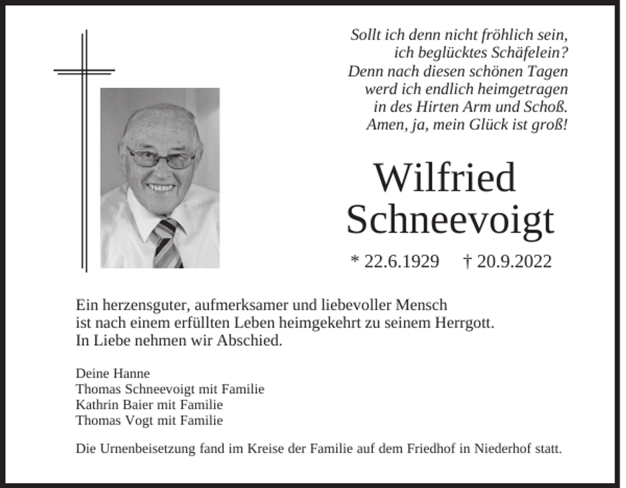 <p>Sollt ich denn nicht fröhlich sein,<br />ich beglücktes Schäfelein?<br />Denn nach diesen schönen Tagen<br />werd ich endlich heimgetragen<br />in des Hirten Arm und Schoß.<br />Amen, ja, mein Glück ist groß!</p><p>Wilfried<br />Schneevoigt<br />* 22.6.1929</p><p>† 20.9.2022</p><p>Ein herzensguter, aufmerksamer und liebevoller Mensch<br />ist nach einem erfüllten Leben heimgekehrt zu seinem Herrgott.<br />In Liebe nehmen wir Abschied.<br />Deine Hanne<br />Thomas Schneevoigt mit Familie<br />Kathrin Baier mit Familie<br />Thomas Vogt mit Familie<br />Die Urnenbeisetzung fand im Kreise der Familie auf dem Friedhof in Niederhof statt.</p>