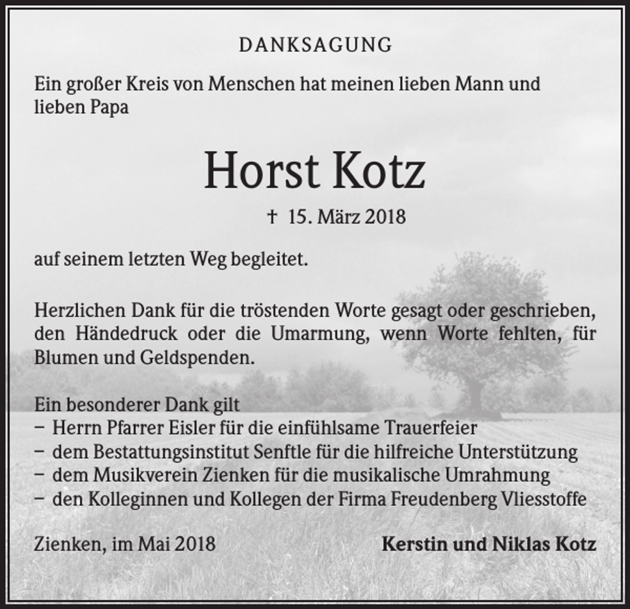 <p>DANK SAGU NG<br />Ein großer Kreis von Menschen hat meinen lieben Mann und<br />lieben Papa</p><p>Horst Kotz<br />† 15. März 2018<br />auf seinem letzten Weg begleitet.<br />Herzlichen Dank für die tröstenden Worte gesagt oder geschrieben,<br />den Händedruck oder die Umarmung, wenn Worte fehlten, für<br />Blumen und Geldspenden.<br />Ein besonderer Dank gilt<br />– Herrn Pfarrer Eisler für die einfühlsame Trauerfeier<br />– dem Bestattungsinstitut Senftle für die hilfreiche Unterstützung<br />– dem Musikverein Zienken für die musikalische Umrahmung<br />– den Kolleginnen und Kollegen der Firma Freudenberg Vliesstoffe<br />Zienken, im Mai 2018</p><p>Kerstin und Niklas Kotz</p>
