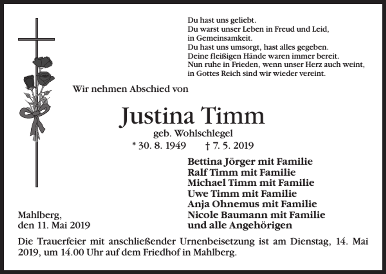 <p>Du hast uns geliebt.<br />Du warst unser Leben in Freud und Leid,<br />in Gemeinsamkeit.<br />Du hast uns umsorgt, hast alles gegeben.<br />Deine fleißigen Hände waren immer bereit.<br />Nun ruhe in Frieden, wenn unser Herz auch weint,<br />in Gottes Reich sind wir wieder vereint.</p><p>Wir nehmen Abschied von</p><p>Justina Timm<br />geb. Wohlschlegel<br />* 30. 8. 1949 † 7. 5. 2019</p><p>Mahlberg,<br />den 11. Mai 2019</p><p>Bettina Jörger mit Familie<br />Ralf Timm mit Familie<br />Michael Timm mit Familie<br />Uwe Timm mit Familie<br />Anja Ohnemus mit Familie<br />Nicole Baumann mit Familie<br />und alle Angehörigen</p><p>Die Trauerfeier mit anschließender Urnenbeisetzung ist am Dienstag, 14. Mai<br />2019, um 14.00 Uhr auf dem Friedhof in Mahlberg.</p>
