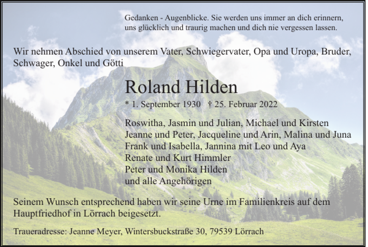 <p>Gedanken - Augenblicke. Sie werden uns immer an dich erinnern,<br />uns glücklich und traurig machen und dich nie vergessen lassen.</p><p>Wir nehmen Abschied von unserem Vater, Schwiegervater, Opa und Uropa, Bruder,<br />Schwager, Onkel und Götti</p><p>Roland Hilden<br />* 1. September 1930 † 25. Februar 2022</p><p>Roswitha, Jasmin und Julian, Michael und Kirsten<br />Jeanne und Peter, Jacqueline und Arin, Malina und Juna<br />Frank und Isabella, Jannina mit Leo und Aya<br />Renate und Kurt Himmler<br />Peter und Monika Hilden<br />und alle Angehörigen<br />Seinem Wunsch entsprechend haben wir seine Urne im Familienkreis auf dem<br />Hauptfriedhof in Lörrach beigesetzt.<br />Traueradresse: Jeanne Meyer, Wintersbuckstraße 30, 79539 Lörrach</p>