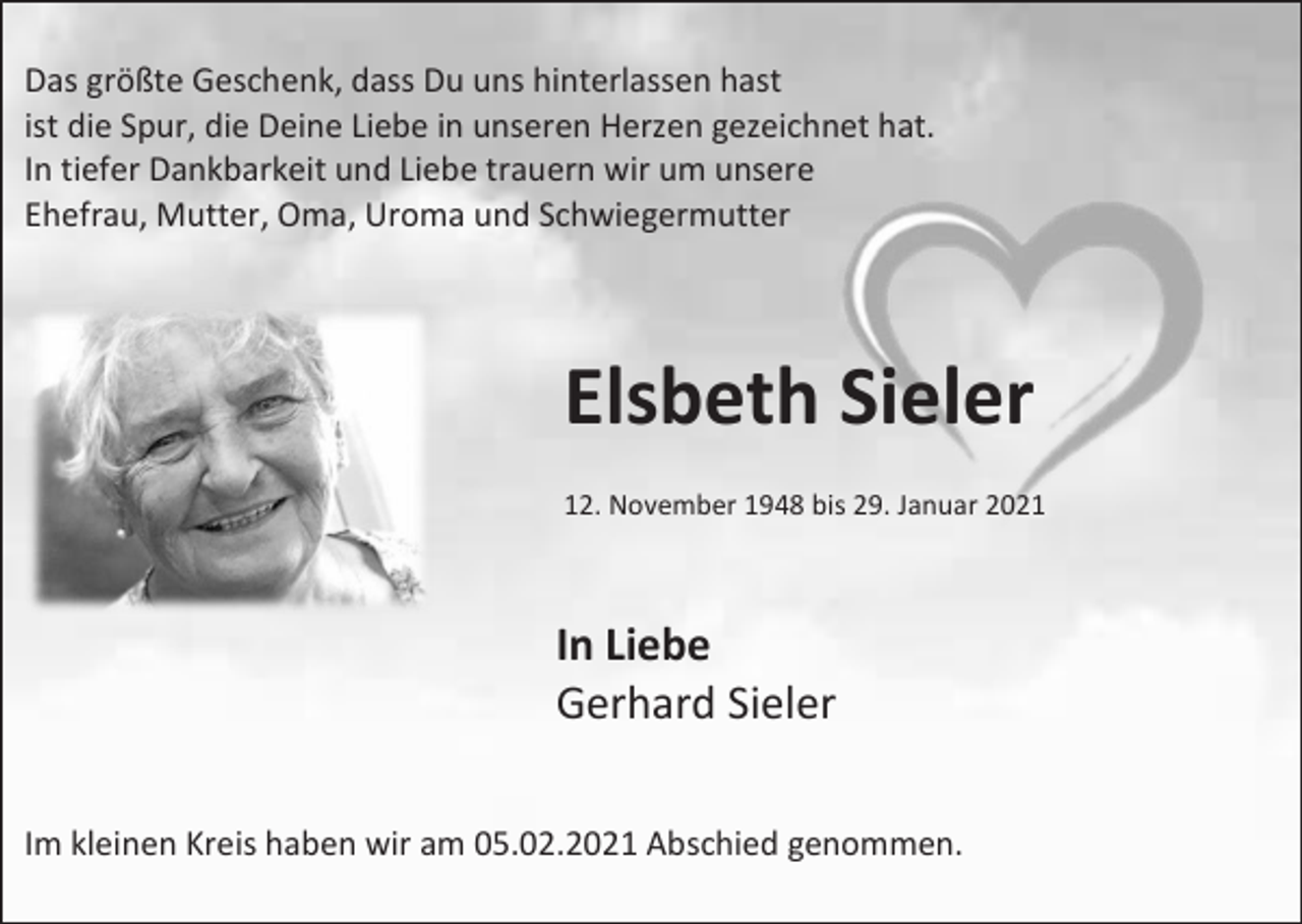 <p>Das größte Geschenk, dass Du uns hinterlassen hast<br />ist die Spur, die Deine Liebe in unseren Herzen gezeichnet hat.<br />In tiefer Dankbarkeit und Liebe trauern wir um unsere<br />Ehefrau, Mutter, Oma, Uroma und Schwiegermutter</p><p>Elsbeth Sieler<br />12. November 1948 bis 29. Januar 2021</p><p>In Liebe<br />Gerhard Sieler<br />Im kleinen Kreis haben wir am 05.02.2021 Abschied genommen.</p>