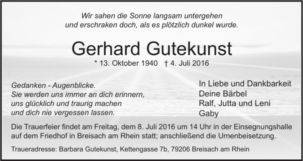 <p>Wir sahen die Sonne langsam untergehen<br />und erschraken doch, als es plötzlich dunkel wurde.</p><p>Gerhard Gutekunst<br />* 13. Oktober 1940 † 4. Juli 2016</p><p>Gedanken - Augenblicke.<br />Sie werden uns immer an dich erinnern,<br />uns glücklich und traurig machen<br />und dich nie vergessen lassen.</p><p>In Liebe und Dankbarkeit<br />Deine Bärbel<br />Ralf, Jutta und Leni<br />Gaby</p><p>Die Trauerfeier findet am Freitag, dem 8. Juli 2016 um 14 Uhr in der Einsegnungshalle<br />auf dem Friedhof in Breisach am Rhein statt; anschließend die Urnenbeisetzung.<br />Traueradresse: Barbara Gutekunst, Kettengasse 7b, 79206 Breisach am Rhein</p>